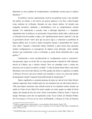 determinar os novos padrões de comportamento, considerados corretos para as relações
familiares. 18
           Os políticos visavam, supostamente, resolver um problema social, o das moradias
dos pobres; no entanto, o real motivo aos poucos apareceu: o de fixar o ideal burguês
como sinônimo de civilização. Baseada em uma ciência médica, foi iniciada uma
campanha normativa, alinhando a desobediência civil ao comportamento colonial
atrasado. Foi estabelecida a conexão entre a ideologia higienista e o imaginário
engendrado entre os políticos e os governantes. Iria prevalecer, desde então, a idéia de que
a civilização tem um caminho a seguir, o do “aperfeiçoamento moral e material”; e de que
os governantes de vem “zelar” para que seu po vo siga-o; e solucionar os problemas de
higiene pública, pois só assim a nação conseguiria alcançar a prosperidade dos “países
mais cultos”. Segundo o historiador Sidney Chalhoub, a partir dessas duas operações
mentais configuraram-se os pressupostos da higiene como ideologia: várias medidas
técnicas, que conduziriam o país à civilização, as quais ficaria submetida todo o jogo
político. 19
           Continuemos o nosso reconhecimento às “configurações sociais e conceituais”,
mas passemos, agora, ao século XX, ou, mais precisamente, à década de 1960. Sabemos,
através de Chartier, que a história cultural “deve ser entendida como o estudo dos
processos com os quais se constrói o sentido”. A obra de Qorpo-Santo obteve uma leitura
libertadora com Luiz Carlos Maciel, em 1968, quando este diretor re-significou a comédia
As Relações Naturais e deu novo sentido a ela, tomando-a, a nosso ver, como uma “prática
de apropriação cultural” enquanto forma diferenciada de interpretação. 20
           Dada a significativa e constante presença do teatro na vida de Luiz Carlos Maciel,
achamos importante fazer, também para ele, um retrospecto de sua vida teatral anterior a
1968, para depois iniciarmos uma reflexão acerca de seu repertório teatral, durante sua
estada no Teatro Jovem. Maciel fez teatro amador em vários grupos na cidade de Porto
Alegre, Rio Grande do Sul, tais como: Teatro Universitário, Clube de Teatro e Teatro de
Equipe. Participou como ator em espetáculos como: Nossa Cidade, de Thonrton Wilder;
Seis Personagens a Procura de um Autor, de Pirandello; A Margem da Vida, de Tennesse

18
  COSTA, Jurandir Freire. Ordem médica e norma familiar. Rio de Janeiro: Graal, 1979.
19
  CHA LHOUB, Sidney. Cidade febril: cortiço e epidemias na Corte imperial. São Paulo: Co mpanhia das
Letras, 1996, p. 34-35.
20
     CHARTIER, Roger. A história cultural entre práticas e representações. Lisboa: Difel, 1990, p. 28.
                                                     8
 
