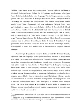 Williams – entre outras. Dirigiu também as peças Os Cegos, de Michel de Ghelderode; e
Esperando Godot, de Samuel Beckett. Em 1959, ganhou uma bolsa para a Escola de
Teatro da Universidade da Bahia, então dirigida por Martim Gonçalves; no ano seguinte,
ganhou outra bolsa de estudos da Fundação Rockefeller, para o Carnegie Institute of
Technology, em Pittsburgh, nos Estados Unidos, onde estudou direção teatral durante
dezoito meses. Voltou a Salvador em 1961 como professor da Escola de Teatro. Nesse
período, dirigiu as peças: A História do Zoológico e A Morte de Bessie Smith, de Edward
Albee, Morte e Vida Severina, de João Cabral de Melo Neto, Major Bárbara, de Bernard
Shaw, e Leonce e Lena, de Georg Buchner. Em 1964, transferiu-se para o Rio de Janeiro,
onde deu aulas de teatro no Conservatório Dramático Nacional; e, em 1967, fundou o
grupo Teatro de Repertório, com Tite de Lemos e Paulo Afonso Grisolli, com os quais
dirigiu a peça O Labirinto, de Arrabal, no Teatro de Arena da Guanaba ra. 21 O que
percebemos nesses trabalhos é que eles fazem parte de uma dramaturgia moderna,
contemporânea; e, muitas vezes, situados entre as maiores obras de vanguarda do teatro
ocidental.

        A participação de Luiz Carlos Maciel no Teatro Jovem do Rio de Janeiro foi curta,
apenas em 1968; em comparação com o que havia realizado até então. Já era experiente
cenicamente e acostumado com a linguagem de vanguarda da época. Importa- nos saber
que as duas montagens do grupo, dirigidas por Maciel, foram contundentes do ponto de
vista crítico-social. São elas: Barrela, de Plínio Marcos 22 e As Relações Naturais, de
Qorpo-Santo. Ambas as obras estiveram, certamente, em diálogo com a crítica social:
entendida aqui como ato de interpretação de uma realidade através da arte. Barrela
revelava, por uma linguagem realista, as pessoas marginalizadas da sociedade brasileira;
enquanto que As Relações Naturais representava um ato libertário, um deboche a respeito
do conservadorismo na sociedade. Esta última montagem tinha uma lingua gem mais livre
e inovadora, como comenta Maciel: “era a preocupação da juventude com a repressão
sexual” que estava sendo exposta no palco diante de todos. Assim, as conexões entre
história e teatro, arte e sociedade, remetem à mudança comportamental do jovem dos anos
de 1960 e seu vínculo com o ato cênico.

21
   Cf. dados disponíveis no site oficial de Luiz Carlos Maciel, http:/www.luizcarlosmaciel.zip.net. Acesso em
03/ 2006.
22
   Plínio Marcos foi um dos autores mais premiados do teatro brasileiro. Surgiu como dramaturgo na década
de 1960. Sua temática buscava representar o submundo e as pessoas marg inalizadas.
                                                        9
 