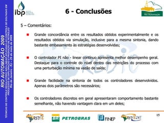 Grande concordância entre os resultados obtidos experimentalmente e os resultados obtidos via simulação, inclusive para a mesma sintonia, dando bastante embasamento às estratégias desenvolvidas; O controlador PI não - linear contínuo apresenta melhor desempenho geral. Destaque para o controle do nível dentro das restrições do processo com uma perturbação mínima na vazão de saída;  Grande facilidade na sintonia de todos os controladores desenvolvidos. Apenas dois parâmetros são necessários; Os controladores discretos em geral apresentaram comportamento bastante semelhante, não havendo vantagem clara em um deles; 5 – Comentários: 6 - Conclusões 