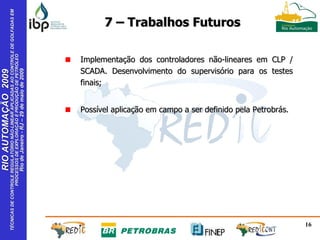 Implementação dos controladores não-lineares em CLP / SCADA. Desenvolvimento do supervisório para os testes finais; Possível aplicação em campo a ser definido pela Petrobrás. 7 – Trabalhos Futuros 