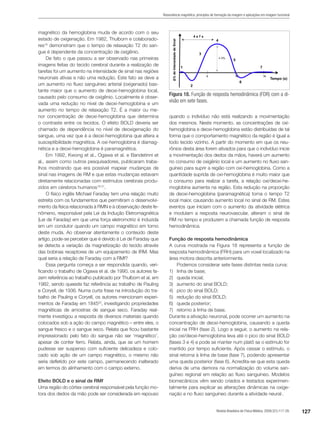 127Revista Brasileira de Física Médica. 2009;3(1):117-29.
Ressonância magnética: princípios de formação da imagem e aplicações em imagem funcional
magnético da hemoglobina muda de acordo com o seu
estado de oxigenação. Em 1982, Thulborn e colaborado-
res18
demonstram que o tempo de relaxação T2 do san-
gue é dependente da concentração de oxigênio.
De fato o que passou a ser observado nas primeiras
imagens feitas do tecido cerebral durante a realização de
tarefas foi um aumento na intensidade de sinal nas regiões
neuronais ativas e não uma redução. Este fato se deve a
um aumento no fluxo sanguíneo arterial (oxigenado) bas-
tante maior que o aumento de deoxi-hemoglobina local,
causado pelo consumo de oxigênio. Localmente é obser-
vada uma redução no nível de deoxi-hemoglobina e um
aumento no tempo de relaxação T2. É a maior ou me-
nor concentração de deoxi-hemoglobina que determina
o contraste entre os tecidos. O efeito BOLD deveria ser
chamado de dependência no nível de deoxigenação do
sangue, uma vez que é a deoxi-hemoglobina que altera a
susceptibilidade magnética. A oxi-hemoglobina é diamag-
nética e a deoxi-hemoglobina é paramagnética.
Em 1992, Kwong et al., Ogawa et al. e Bandetinni et
al., assim como outros pesquisadores, publicaram traba-
lhos mostrando que era possível mapear mudanças de
sinal nas imagens de RM e que estas mudanças estavam
diretamente relacionadas com estímulos cerebrais produ-
zidos em cérebros humanos19-21
.
O físico inglês Michael Faraday tem uma relação muito
estreita com os fundamentos que permitiram o desenvolvi-
mento da física relacionada à RMN e à observação deste fe-
nômeno, responsável pela Lei da Indução Eletromagnética
(Lei de Faraday) em que uma força eletromotriz é induzida
em um condutor quando um campo magnético em torno
deste muda. Ao observar atentamente o conteúdo deste
artigo, pode-se perceber que é devido à Lei de Faraday que
se detecta a variação da magnetização do tecido através
das bobinas receptores de um equipamento de IRM. Mas
qual seria a relação de Faraday com a RMf?
Essa pergunta começa a ser respondida quando, veri-
ficando o trabalho de Ogawa et al. de 1990, os autores fa-
zem referência ao trabalho publicado por Thulborn et al. em
1982, sendo queeste faz referência ao trabalho de Pauling
e Coryell, de 1936. Numa curta frase na introdução do tra-
balho de Pauling e Coryell, os autores mencionam experi-
mentos de Faraday em 184522
, investigando propriedades
magnéticas de amostras de sangue seco. Faraday real-
mente investigou a resposta de diversos materiais quando
colocados sob a ação do campo magnético – entre eles, o
sangue fresco e o sangue seco. Relata que ficou bastante
impressionado pelo fato do sangue não ser ‘magnético’,
apesar de conter ferro. Relata, ainda, que se um homem
pudesse ser suspenso com suficiente delicadeza e colo-
cado sob ação de um campo magnético, o mesmo não
seria defletido por este campo, permanecendo inalterado
em termos do alinhamento com o campo externo.
Efeito BOLD e o sinal de RMf
Uma região do córtex cerebral responsável pela função mo-
tora dos dedos da mão pode ser considerada em repouso
quando o indivíduo não está realizando a movimentação
dos mesmos. Neste momento, as concentrações de oxi-
hemoglobina e deoxi-hemoglobina estão distribuídas de tal
forma que o comportamento magnético da região é igual a
todo tecido vizinho. A partir do momento em que os neu-
rônios desta área forem ativados para que o indivíduo inicie
a movimentação dos dedos da mãos, haverá um aumento
no consumo de oxigênio local e um aumento no fluxo san-
guíneo para suprir a região com oxi-hemoglobina. Como a
quantidade suprida de oxi-hemoglobina é muito maior que
o consumo para realizar a tarefa, a relação oxi/deoxi-he-
moglobina aumenta na região. Esta redução na proporção
de deoxi-hemoglobina (paramagnética) torna o tempo T2
local maior, causando aumento local no sinal de RM. Estes
eventos que iniciam com o aumento da atividade elétrica
e modulam a resposta neurovascular, alteram o sinal de
RM no tempo e produzem a chamada função de resposta
hemodinâmica.
Função de resposta hemodinâmica
A curva mostrada na Figura 18 representa a função de
resposta hemodinâmica (FRH) para um voxel localizado na
área motora descrita anteriormente.
Podemos considerar sete fases distintas nesta curva:
1)	 linha de base;
2)	 queda inicial;
3)	 aumento do sinal BOLD;
4)	 pico do sinal BOLD;
5)	 redução do sinal BOLD;
6)	 queda posterior;
7)	 retorno à linha de base.
Durante a ativação neuronal, pode ocorrer um aumento na
concentração de deoxi-hemoglobina, causando a queda
inicial na FRH (fase 2). Logo a seguir, o aumento na rela-
ção oxi/deoxi-hemoglobina leva até o pico do sinal BOLD
(fases 3 e 4) e pode se manter num platô se o estímulo for
mantido por tempo suficiente. Após cessar o estímulo, o
sinal retorna à linha de base (fase 7), podendo apresentar
uma queda posterior (fase 6). Acredita-se que esta queda
deriva de uma demora na normalização do volume san-
guíneo regional em relação ao fluxo sanguíneo. Modelos
biomecânicos vêm sendo criados e testados experimen-
talmente para explicar as alterações dinâmicas na oxige-
nação e no fluxo sanguíneo durante a atividade neural .
Figura 18. Função de resposta hemodinâmica (FDR) com a di-
visão em sete fases.
 