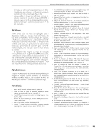 129Revista Brasileira de Física Médica. 2009;3(1):117-29.
Ressonância magnética: princípios de formação da imagem e aplicações em imagem funcional
forma que só sobrevivam os pixels acima de um deter-
minado valor, aumentando a confiança de que aquele
ponto é realmente uma ativação (Figura 20);
•	 sobreposição em imagens anatômicas: como a re-
solução espacial da sequência de pulso EPI-GRE é
baixa, o mapa contendo as ativações pode ser sobre-
posto numa imagem anatômica ponderada em T1 de
alta resolução.
Conclusão
A IRM amplia cada vez mais suas aplicações para o
diagnóstico médico, e a área que mais se beneficiou até
hoje desta evolução foi a Neurorradiologia. Em especial,
a RMf vem auxiliando de forma fundamental no entendi-
mento dos mecanismos relacionados ao funcionamento
cerebral. Ainda assim, um aprofundamento nos conceitos
físicos aqui apresentados é necessário para o entendi-
mento completo, uma vez que o caminho mais simples
foi adotado.
É impossível não imaginar que tipo de sensação
Faraday teria ao ver um equipamento de RM e, na sua tela,
a detecção em tempo real das mudanças de sinal no te-
cido cerebral devido a alterações dinâmicas da concentra-
ção de deoxi-hemoglobina. Assim como em outros gran-
des exemplos de aplicações da física na medicina, a RMf
está maravilhosamente entrelaçada nestas duas áreas.
Agradecimentos
À equipe multidisciplinar da Unidade de Diagnóstico por
Imagem do Hospital Moinhos de Vento e a Professora
Doutora Ana Maria Marques, da Faculdade de física da
PUCRS, pelo incentivo e comentários para este artigo.
Referências
1.	 Bloch F. Nuclear induction. Phys Rev. 1946;70(7-8):460-74.
2.	 Purcell EM, Torrey HC, Pound RV. Resonance absorption by nuclear
magnetic moments in a solid. Phys Rev. 1946;69:37-8.
3.	 Foster MA. Magnetic resonance in medicine and biology. Pergamon Press:
New York; 1984.
4.	 Bernstein MA, King KE, Xiaohong JZ. Handbook of MRI pulse sequences.
London: Elsevier; 2004.
5.	 Hahn EL. Spin echoes. Phys Rev. 1950;80(4):580-94.
6.	 Lauterbur PC. Image formation by induced local interactions: examples
employing nuclear magnetic resonance. Nature. 1973;242:190-1.
7.	 Hounsfield GN. Computerized transverse axial scanning (tomography): Part
1. Description of system. Br J Radiol. 1973;46(552):1016-22.
8.	 Mansfield P. Multi-planar imaging formation using NMR spin echoes. J
Phys. 1977;10:L55-8.
9.	 Bracewell R. The Fourier transform and its applications. 3rd ed. New York:
McGrawl-Hill Science; 1999.
10.	 Gallagher TA, Nemeth AJ, Hacein-Bey L. An introduction to the Fourier
Transform: relationship to MRI. AJR. 2008;190(5):1396-405.
11.	 Henning J, Nauerth A, Friedburg H. RARE imaging: a fast imaging method
for clinical MR. Magn Reson Med. 1986;3(6):823-33.
12.	 Moonen CT, van Zijl PC, Frank JA, Le Bihan D, Becker ED. Functional
Magnetic Resonance Imaging in Medicine and Physiology. Science.
1990;250(4977):53-61.
13.	 Sunaert S. Presurgical planning for tumor resectioning. J Magn Reson
Imaging. 2006;23(6):887-905.
14.	 Narayana A, Chang J,Thakur S, Huang W, Karimi S, Hou B, et al. Use of MR
spectroscopy and functional imaging in the treatment planning of gliomas.
Br J Radiol. 2006;80(953):347-54.
15.	 Mukherjee P, Chung SW, Berman JI, Hess CP, Henry RG. Diffusion tensor
MR imaging and fiber tractography: technical considerations. AJNR Am J
Neuroradiol. 2008;29(5):843-52.
16.	 Ogawa S, Lee TM, Kay AR, Tank DW. Brain magnetic resonance imaging
with contrast dependent on blood oxygenation. Proc Natl Acad Sci.
1990;87:9868-72.
17.	 Pauling L,Coryell CD.The magnetic properties and structure of hemoglobin,
oxyhemoglobin and carbonmonoxyhemoglobin. Proc Natl Acad Sci USA.
1930;22:210-5.
18.	 Thulborn KR, Waterton JC, Matthews PM, Radda GK. Oxygenation
dependence of the transverse relaxation time of water protons in whole
blood at high field. Biochim Byophys Acta. 1982;714(2):265-70.
19.	 Kwong KK, Belliveau JW, Chesler DA, Goldberg IE, Weisskoff RM,
Poncelet BP, et al. Dynamic magnetic resonance imaging of human brain
activity during primary sensory stimulation. Proc Natl Acad Sci USA.
1992;89(12):5675-9.
20.	 Ogawa S, Tank DW, Menon R, Ellermann JM, Kim SG, Merkle H, et al.
Intrinsic signal changes accompanying sensory stimulation: functional
brain mapping with magnetic resonance imaging. Proc Natl Acad Sci U S A.
1992;89(13):5951-5.
21.	 Bandettini PA, Wong EC, Hinks RS, Tikofsky RS, Hyde JS. Time course
EPI of human brain function during task activation. Magn Reson Med.
1992;25(2):390-7.
22.	 Faraday M. Experimental Researches in Electricity. v. 3. London: Richard
Taylor and William Francis; 1855.
23.	 Buxton RB, Wong EC, Frank LR. Dynamics of blood flow and oxygenation
changes during brain activation: the ballon model. Magn Reson Med.
1998;39(6):855-64.
24.	 Amaro Jr E, Barker GJ. Study design in fMRI: basic principles. Brain and
Cogn. 2006:60(3):220-32.
25.	 Statistical Parametric Mapping. Disponível em: http://www.fil.ion.ucl.ac.uk/
spm/).
26.	 FSL. Disponível em: http://www.fmrib.ox.ac.uk/fsl/index.html.
27.	 Fernández G, De Greiff A, Von Oertzen J, Reuben M, Lun S, Klaver P, et al.
Language mapping in less than 15 minutes: real-time funcional MRI during
routine clinical investigation. Neuroimage. 2001;14(3):585-94.
 