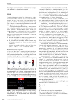 118 Revista Brasileira de Física Médica. 2009;3(1):117-29.
Mazzola AA
tecnologias aparentemente tão distintas como os super-
condutores e o processamento de sinais.
RMN
As propriedades de ressonância magnética têm origem
na interação entre um átomo em um campo magnético
externo; de forma mais precisa, é um fenômeno em que
partículas contendo momento angular e momento mag-
nético exibem um movimento de precessão quando estão
sob ação de um campo magnético.
Os principais átomos que compõem o tecido humano
são: hidrogênio, oxigênio, carbono, fósforo, cálcio, flúor,
sódio, potássio e nitrogênio. Estes átomos, exceto o hi-
drogênio, possuem no núcleo atômico prótons e nêutrons.
Apesar de outros núcleos possuírem propriedades que
permitam a utilização em IMR, o hidrogênio é o escolhido
por três motivos básicos:
•	 é o mais abundante no corpo humano: cerca de 10%
do peso corporal se deve ao hidrogênio3
;
•	 as características de RMN se diferem bastante entre
o hidrogênio presente no tecido normal e no tecido
patológico;
•	 o próton do hidrogênio possui o maior momento mag-
nético e, portanto, a maior sensibilidade a RMN.
Spin e o momento magnético
O átomo de hidrogênio, o mais simples da tabela periódi-
ca, possui como núcleo o próton. Os prótons são partícu-
las carregadas positivamente, que possuem uma proprie-
dade chamada de spin ou momento angular.
Como o objetivo é ter uma visão simplificada e introdu-
tória da física relacionada à IRM, vamos admitir que o spin
represente o movimento de giro do próton em torno de
seu próprio eixo, da mesma forma que um pequeno pião.
Para o próton de hidrogênio, o spin (I) pode ser +1/2 ou
-1/2, o que na nossa analogia clássica pode representar o
prótons girando para um lado ou para o outro.
Juntamente com o spin, o próton de hidrogênio possui
outra propriedade chamada de momento magnético, que
faz com que o mesmo se comporte como um pequeno imã.
Esta analogia é valida se visualizarmos o próton como
uma pequena esfera carregada (carga positiva) e girando
em torno de seu próprio eixo (spin). Como para toda partí-
cula carregada em movimento acelerado surge um campo
magnético associado, o próton de hidrogênio se compor-
ta como um pequeno magneto, ou um dipolo magnéti-
co. Podemos utilizar um vetor para descrever cada dipolo
magnético, ou cada próton, como mostra a Figura 1.
E o que acontece quando um próton de hidrogênio
ou um conjunto de prótons de hidrogênio é colocado sob
ação de um campo magnético externo? Ou seja, o que
ocorre com os prótons do corpo do paciente quando o
mesmo é posicionado dentro do magneto?
Para responder esta pergunta, é importante entender-
mos que na temperatura média de 36,5 ºC do corpo huma-
no, e sob ação do fraco campo magnético terrestre de 0,3
gauss (ou 3x10-5
tesla, uma vez que o fator de conversão é
de 1 T=10.000 G), os momentos magnéticos não possuem
uma orientação espacial definida, se distribuindo de forma
randômica. Esta distribuição aleatória faz com que a magne-
tização resultante de um volume de tecido seja igual a zero.
Quando o paciente é posicionado no interior do mag-
neto e fica sob ação de um campo magnético de, por
exemplo, 1,5 T, os prótons de hidrogênio irão se orientar de
acordo com a direção do campo aplicado, como se fossem
pequenas bússolas; porém, ao contrário das bússolas, que
apontariam seu norte marcado na agulha para o sul magné-
tico, os prótons de hidrogênio apontam tanto paralelamente
quanto antiparalelamente ao campo. As duas orientações
representam dois níveis de energia que o próton pode ocu-
par: o nível de baixa energia (alinhamento paralelo) e o nível
de maior energia (alinhamento antiparalelo), como mostra a
Figura 2. No modelo quântico, um dipolo nuclear somente
pode ter 2I+1 orientações com o campo, corresponden-
do a 2I+1 níveis de energia. O próton de hidrogênio (I=1/2)
possui duas possíveis orientações, que correspondem aos
níveis de baixa e alta energia.
A distribuição dos spins nos dois níveis é regida pela
distribuição de Boltzmann (Equação 1):
		
(1)
onde:
NP
: número de spins alinhados paralelamente;
NAP
: número de spins alinhados anti-paralelamente;
k: constante de Boltzmann (k=1,3805x10-23
joules/kelvin);
T: temperatura absoluta, em kelvin.
Figura 1. O próton de hidrogênio pode ser visto como uma pe-
quena esfera (1), que possui um movimento de giro, ou spin, em
torno do seu próprio eixo (2); por ser uma partícula carregada po-
sitivamente (3), irá gerar um campo magnético próprio ao seu re-
dor (4), comportando-se como um pequeno dipolo magnético (4)
ou como um imã (5), com um momento magnético (µ) associado.
Figura 2. Prótons de hidrogênio sob ação do campo magnético
externo aplicado. Os prótons se distribuem em dois níveis de
energia, sendo que um pequeno número maior de prótons se
alinha paralelamente.
 