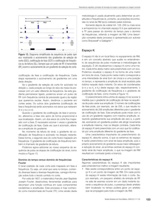 123Revista Brasileira de Física Médica. 2009;3(1):117-29.
Ressonância magnética: princípios de formação da imagem e aplicações em imagem funcional
codificação de fase e codificação de frequência. Cada
etapa representa o acionamento de gradientes em uma
dada direção.
Se o gradiente de seleção de corte for acionado na
direção z, cada posição ao longo do eixo da mesa irá pre-
cessar com um valor diferente de frequência. Se este gra-
diente permanecer ligado, podemos enviar um pulso de
RF com frequência central de precessão igual a da região
que queremos excitar. Assim, dividimos o paciente em
cortes axiais. Os outros dois gradientes (codificação de
fase e frequência) serão acionados nos eixos que restaram
(x e y ou y e x).
Quando o gradiente de codificação de fase é aciona-
do, alteramos a fase dos spins de forma proporcional à
sua localização. Assim, um dos eixos do corte fica mape-
ado com a fase. É necessário acionar n vezes o gradiente
de codificação de fase. Cada vez que é acionado, altera-
se a amplitude do gradiente.
No momento da leitura do sinal, o gradiente de co-
dificação de frequência é acionado na direção restante.
Desta forma, o segundo eixo do corte ficará mapeado em
frequência. O gradiente de codificação de frequência tam-
bém é chamado de gradiente de leitura.
Podemos agora adicionar ao nosso esquema da se-
quência de pulso as etapas de codificação do sinal, como
mostra a Figura 13.
Domínio do tempo versus domínio de frequências:
Fourier
O sinal coletado de cada corte está mapeado em fase e
frequência. Ou seja, um sinal que varia no tempo, conten-
do diversas fases e diversas frequências, carrega informa-
ção sobre todo o tecido contido no corte.
Por volta de 1807, o matemático francês Jean Baptiste
Joseph Fourier, desenvolveu ferramentas analíticas para
decompor uma função contínua em suas componentes
oscilatórias e amplitudes. Este processo é hoje conheci-
do como transformada de Fourier (TF). Uma versão desta
Figura 13. Diagrama simplificado da sequência de pulso spin
eco mostrando o acionamento dos gradientes de seleção de
corte (GSC), codificação de fase (GCF) e codificação de frequên-
cia ou de leitura (GL). Sempre que um pulso de RF é transmitido
(RFt
) ocorre o acionamento de um gradiente de seleção de corte.
metodologia é usada atualmente para determinar as am-
plitudes e frequências (e, portanto, as posições) encontra-
das no sinal de RM (eco) coletado pelas bobinas.
Somente depois de coletar 64, 128, 256 ou mais ecos
e armazená-los no chamado espaço K é que aplicaremos
a TF para passar do domínio do tempo para o domínio
de frequências, obtendo a imagem de RM. Uma descri-
ção completa deste processo é apresentada por autores
como Bracewell9
e Gallagher10
.
Espaço K
O espaço K não é um local físico no equipamento de RM,
e sim um conceito abstrato que auxilia no entendimen-
to de sequências de pulso modernas e metodologias de
aquisição. É útil visualizarmos o espaço K como uma ma-
triz. Cada linha desta matriz será preenchida com um eco.
Podemos visualizar o espaço K na forma de uma matriz
em tons de cinza. Cada ponto nesta matriz corresponde a
uma intensidade de sinal (tom de cinza) e a uma posição
no tempo, e representa a amplitude do sinal recebido pela
bobina naquele dado instante. Os eixos de coordenadas
(x e y ou ky
e kx
) deste espaço são, respectivamente, o
gradiente de codificação de frequência e o gradiente de
codificação de fase, como mostra a Figura 14.
O preenchimento linha a linha do espaço K irá ocorrer à
medida que o gradiente de codificação de fase na sequên-
cia de pulso variar sua amplitude. O número de codificações
de fase pode, por exemplo, ser de 256, o que resulta no
acionamento de 256 amplitudes diferentes para o gradiente
de codificação de fase. Esta amplitude pode iniciar com o
uso de um gradiente negativo com máxima amplitude, re-
duzindo gradativamente sua amplitude até zero e, a partir
daí, acionando um gradiente positivo até atingir novamente
a amplitude máxima, mas na direção contrária. Cada linha
do espaço K será preenchida com um eco que foi codifica-
do por uma amplitude diferente do gradiente de fase.
Uma característica importante do preenchimento do
espaço K, descrito acima, é que os extremos do espaço
K serão preenchidos com sinal de baixa amplitude, pois o
próprio acionamento do gradiente causa maior defasagem
e redução do sinal. Já as linhas centrais do espaço K con-
terão sinal de maior amplitude, o que na imagem de RM
resultará em contraste (preto e branco).
Características do espaço K
Algumas características do espaço K são importantes
para entendermos melhor a imagem resultante:
•	 Não existe correspondência entre um ponto do espa-
ço K e um ponto da imagem de RM. Em cada ponto
do espaço K existe informação de todo o corte. Se,
por exemplo, um pequeno artefato de entrada de RF
na sala de exames ocorrer em um dado instante du-
rante a sequência de pulso, a presença deste artefato
bem localizado no tempo poderá gerar um artefato
que se propagará para toda a imagem de RM;
 