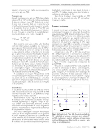 125Revista Brasileira de Física Médica. 2009;3(1):117-29.
Ressonância magnética: princípios de formação da imagem e aplicações em imagem funcional
relaxation enhancement em inglês), que se popularizou
como turbo spin eco (TSE).
Turbo spin eco
A sequência de pulso turbo spin eco (TSE) utiliza múltiplos
pulsos de RF de 180º, combinando múltiplas codificações
de fase, dentro de um mesmo TR. Desta forma, um trem
de ecos pode ser gerado. Cada eco irá preencher uma
linha diferente do espaço K, reduzindo assim o tempo to-
tal de aquisição. O número de pulso de RF de 180º a ser
empregado é chamado de fator turbo ou tamanho do trem
de ecos. A redução no tempo total de aquisição é propor-
cional ao fator turbo, como mostra a Equação 8:
 (8)
Seria excelente poder usar um fator turbo tão alto a
ponto de reduzir qualquer aquisição a não mais que al-
guns segundos. O eco coletado a cada pulso de 180º di-
minui em amplitude de acordo com o tempo T2 do tecido,
ou seja, cada sinal coletado vai ficando menor à medida
que se aplicam mais pulsos de refocalização, até o ponto
em que se coleta um sinal comparável ao ruído. Outra ob-
servação sobre as sequências de pulso TSE é o chamado
TE efetivo (TEef
). Como uma série de ecos serão gerados
dentro de um mesmo TR, o conceito de TE remete à con-
clusão de que esta técnica possuirá múltiplos tempos de
eco. Entretanto, o TE que afetará de forma mais significati-
va a ponderação na imagem é o TE responsável pelo eco,
que fará o preenchimento da linha central do espaço K. A
este TE é dado o nome de TE efetivo (TEef
).
A aquisição de uma imagem TSE ponderada em T2
com os mesmos parâmetros do exemplo usado em spin
eco, exceto pelo uso de um fator turbo igual a 4, resultaria
agora em um tempo de aquisição em cerca de 3 minutos,
o qual é razoável para a rotina de exames de um hospital
ou de uma clínica.
Gradiente eco
As sequências de pulso gradiente eco (GRE) são similares
à SE, mas ao invés de se usar um pulso de RF de 180º
para refasar os spins, utiliza-se um gradiente de campo
magnético, como mostra a Figura 16.
Se os valores de TR, TE e ângulo de desvio do pulso
de excitação forem semelhantes aos utilizados em sequ-
ências SE, a ponderação na imagem e o tempo de aqui-
sição também serão semelhantes. Entretanto, a GRE é
mais sensível a inomogenidades de campo magnético e
apresenta mais artefatos na imagem devido a diferenças
de susceptibilidade magnética.
Uma vez que a defasagem e refasagem dos spins para
a produção do eco é agora controlada por um gradiente
de campo magnético, é possível reduzir brutalmente o TR
e o TE; entretanto, faz-se necessária uma redução no ân-
gulo de desvio de forma a obter, entre sucessivos pulsos
de excitação, uma quantidade adequada de magnetização
longitudinal. A combinação de baixo ângulo de desvio e
curto TR e TE é a base para a maioria das chamadas se-
quências de pulso rápidas de RM.
Outra forma de adquirir imagens rápidas em IRM
é fazer uso da sequência de pulso EPI (echo planar
imaging, em inglês).
Imagem ecoplanar
A conexão com imagem funcional por RM se torna mais
evidente a partir de agora com a descrição da sequência
de pulso ecoplanar (EPI). Originalmente descrita por Peter
Mansfield em 19778
como uma forma teórica de aquisição
extremamente rápida, teve que aguardar melhorias nos
sistemas de gradientes e radiofrequência para se tornar
clinicamente útil. Atualmente, a aquisição de EPI é capaz
de adquirir uma imagem 2D em tempos tão curtos quanto
20 milissegundos. Desta forma, desempenhou e continua
a desempenhar papel fundamental para o desenvolvimen-
to de aplicações como difusão, perfusão e RMf.
A sequência de pulso EPI se difere das sequências
SE e GRE principalmente na forma como os gradientes
de codificação de fase e frequência são aplicados4
. Um
esquema inicial de aplicação de pulsos e acionamento
de gradientes pode estar baseado em SE ou em GRE.
A Figura 17 mostra o diagrama de um sequência de
pulso EPI-SE.
Um pulso de excitação de 90º é enviado, seguido de
um pulso de refocalização de 180º e, a partir deste ponto,
uma série de gradientes bipolares de leitura são empre-
gados para gerar um trem de ecos. Com a aplicação de
gradientes codificadores de fase, cada eco é coletado e
armazenado em uma linha do espaço K. Se todo o espaço
K necessário para formar uma imagem for adquirido den-
tro de um TR, chamamos a aquisição EPI de ‘tiro único’.
Figura 16. Sequência de Pulso GRE. O pulso de excitação de
90º é substituído por um pulso a e, ao invés de um pulso de RF
de 180º, é utilizado um gradiente codificador de frequência ou
de leitura (GL) para defasar (lobo invertido ou negativo) e após
refasar os spins (lobo positivo).
 
