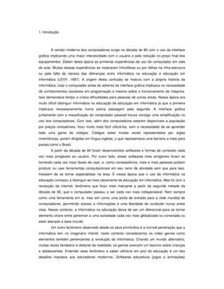 1. Introdução




       A versão moderna dos computadores surge na década de 80 com o uso da interface
gráfica implicando uma maior interatividade com o usuário e pela redução no preço final dos
equipamentos. Datam desta época as primeiras experiências de uso do computador em sala
de aula. Muitas dessas experiências se mostraram infrutíferas ou por falhas na infra-estrutura
ou pela falta de clareza das diferenças entre informática na educação e educação em
informática (LEVY, 1997). A origem desta confusão se mistura com a própria história da
informática. Usar o computador antes do advento da interface gráfica implicava na necessidade
de conhecimentos razoáveis em programação e mesmo sobre o funcionamento da máquina.
Isso demandava tempo e criava dificuldades para pessoas de outras áreas. Nessa época era
muito difícil distinguir informática na educação de educação em informática já que a primeira
implicava necessariamente numa prévia passagem pela segunda. A interface gráfica
juntamente com a massificação do computador pessoal trouxe consigo uma simplificação no
uso dos computadores. Com isso, além dos computadores estarem disponíveis a população
por preços compatíveis, ficou muito mais fácil utilizá-los, sem a necessidade de se aprender
toda uma gama de códigos. Códigos estes muitas vezes representados por siglas
mnemônicas, porém dirigidas em língua inglesa, o que representava uma barreira a mais para
países como o Brasil.
       A partir da década de 90 foram desenvolvidos softwares e formas de conteúdo cada
vez mais amigáveis ao usuário. Por outro lado, esses softwares mais amigáveis foram se
tornando cada vez mais fáceis de usar, e, como conseqüência, mais e mais pessoas podiam
produzir ou usar ferramentas computacionais em seu ramo de atividade sem que para isso,
tivessem de se tornar especialistas na área. É nessa época que o uso da informática na
educação começou a distinguir-se mais claramente da educação em informática. Mas foi com a
revolução da internet, fenômeno que ficou mais marcante a partir da segunda metade da
década de 90, que o computador passou a ser cada vez mais indispensável. Nem sempre
como uma ferramenta em si, mas sim como uma porta de entrada para a rede mundial de
computadores, permitindo acesso a informações e uma liberdade de conteúdo nunca antes
vista. Nesse contexto, a informática na educação deixa de ser um diferencial para se tornar
elemento chave entre pertencer a uma sociedade cada vez mais globalizada ou conectada ou
estar alienado a esse mundo.
       Um outro fenômeno observado desde os seus primórdios é a incrível penetração que a
informática tem no imaginário infantil, neste contexto consideramos os vídeo games como
elementos também pertencentes à revolução da informática. Criando um mundo alternativo,
muitas vezes fantástico e distante da realidade, os games exercem um fascínio sobre crianças
e adolescentes. Entender esse fenômeno e saber utilizá-lo em prol da educação é um dos
desafios impostos aos educadores modernos. Softwares educativos (jogos e animações)
 