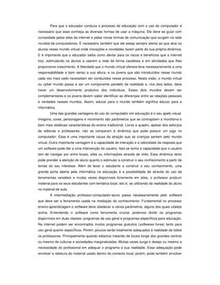 Para que o educador conduza o processo de educação com o uso do computador é
necessário que esse conheça as diversas formas de usar a máquina. Ele deve se guiar com
curiosidade pelos sites da internet e pelas novas formas de comunicação que surgem na rede
mundial de computadores. É necessário também que ele esteja sempre atento ao que atrai os
alunos nesse mundo virtual onde inovações e novidades fazem parte da sua própria dinâmica.
E é importante que o educador saiba como alertar para os riscos e benefícios que a internet
traz, estimulando os alunos a usarem a rede de forma cautelosa e em atividades que lhes
proporcione crescimento. A liberdade que o mundo virtual oferece leva necessariamente a uma
responsabilidade e bom senso a sua altura, e os jovens que são introduzidos nesse mundo
cada vez mais cedo necessitam ser conduzidos nesse processo. Nesta visão, o mundo virtual
ou cyber mundo passa a ser um componente paralelo da realidade e, nos dois lados, deve
haver um desenvolvimento produtivo dos indivíduos. Esses dois mundos devem ser
complementares e os jovens devem saber identificar as diferenças entre as relações pessoais
e verdades nesses mundos. Assim, educar para o mundo também significa educar para a
informática.
        Uma das grandes vantagens do uso do computador em educação é o seu apelo visual.
Imagens, cores, personagens e movimento são parâmetros que se contrapõem a monótona e
bem mais estáticas características do ensino tradicional. Livros e quadro, apesar dos esforços
de editoras e professores, não se comparam à dinâmica que pode possuir um jogo no
computador. Essa é uma importante causa da atração que as crianças sentem pelo mundo
virtual. Outra importante vantagem é a capacidade de interação e a velocidade da resposta que
um software pode dar a uma intervenção do usuário. Isso se soma a capacidade que o usuário
tem de navegar por entre locais, sites ou informações através de links. Essa dinâmica tanto
pode prender a atenção do aluno quanto o estimular a construir o seu conhecimento a partir de
temas do seu interesse. Além de levar o estudante a construir o seu conhecimento, uma
grande porta aberta pela informática na educação é a possibilidade de através do uso de
ferramentas versáteis e muitas vezes disponíveis livremente em sites, o professor produzir
material para os seus estudantes com temática local, isto é, se utilizando da realidade do aluno
no material de aula.
        A intermediação professor-computador-aluno passa necessariamente pelo software
que deve ser a ferramenta usada na mediação do conhecimento. Fundamental no processo
ensino-aprendizagem o software deve obedecer a vários parâmetros, alguns dos quais citados
acima. Entendendo o software como ferramenta crucial, podemos dividir os programas
disponíveis em duas classes: programas de uso geral e programas específicos para educação.
Na internet podem ser encontrados muitos programas gratuitos (softwares livres) tanto para
uso geral quanto específicos. Porém, poucos serão totalmente adequados à realidade de todos
os professores. Principalmente quando estamos tratando de locais longe dos grandes centros
ou mesmo de culturas e sociedades marginalizadas. Muitas vezes surge o desejo ou mesmo a
necessidade do profissional em adequar o programa a sua realidade. Essa adequação pode
envolver a releitura do material usado dentro do contexto local, porém, pode também envolver
 