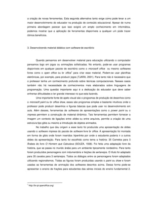 a criação de novas ferramentas. Esta segunda alternativa tanto exige como pode levar a um
maior desenvolvimento do educador na produção de conteúdo educacional. Apesar de numa
primeira abordagem parecer que isso exigirá um amplo conhecimento em informática,
podemos mostrar que a aplicação de ferramentas disponíveis a qualquer um pode trazer
ótimos benefícios.




3. Desenvolvendo material didático com software de escritório




            Quando pensamos em desenvolver material para educação utilizando o computador
pensamos logo em jogos ou animações sofisticadas. No entanto, pode-se usar programas
disponíveis em qualquer pacote de escritório como o microsoft office ou mesmo softwares
                                          1
livres como o open office ou br office para criar esse material. Podem-se usar planilhas
eletrônicas, por exemplo, para produzir jogos (TJARA, 2001). Para tanto não é necessário que
o professor tenha um conhecimento profundo sobre técnicas computacionais. Nesses casos
também não há necessidade de conhecimentos mais elaborados sobre linguagens de
programação. Uma questão importante aqui é a dedicação do educador que deve saber
enfrentar dificuldades e ter grande interesse no que esta fazendo.
            Uma importante fonte de apelo visual são o programas de produção de desenhos como
o microsoft paint ou br office draw, esses são programas simples e bastante intuitivos onde o
professor pode produzir desenhos e figuras básicas que pode usar no desenvolvimento em
aula. Além desses, ferramentas de softwares de apresentações como o power point ou o
impress permitem a construção de material dinâmico. Tais ferramentas permitem fornecer a
imagem um contexto de ligações entre slides ou entre arquivos, permite a criação de uma
estrutura tipo gibis ou mesmo a introdução de objetos animados.
            No trabalho que deu origem a esse texto foi produzida uma apresentação de slides
usando o software impress do pacote de software livre br office. A apresentação foi montada
em forma de gibis onde foram inseridos hiperlinks por onde o estudante poderia ir a outros
slides da apresentação. Para tanto foi escolhido como tema a história: 35 Camelos para 3
Árabes do livro O Homem que Calculava (SOUZA, 1938). Foi feita uma adaptação livre da
história, que se passa no mundo árabe para um ambiente tipicamente nordestino. Para tanto
foram produzidos personagens com indumentária e feições de sertanejos. O título foi adaptado
para 35 cavalos para 3 sertanejos. Todos os diálogos entre os personagens foram adaptados
utilizando regionalismos. Todas as figuras foram produzidas usando o paint ou draw e foram
usadas as ferramentas de animação dos softwares descritos acima. Dessa forma pode-se
apresentar o ensino de frações para estudantes das séries iniciais do ensino fundamental 2.




1
    http://br-pt.openoffice.org/
 