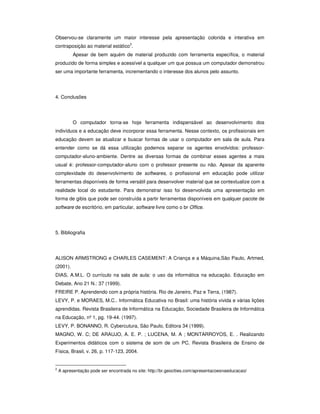 Observou-se claramente um maior interesse pela apresentação colorida e interativa em
contraposição ao material estático2.
           Apesar de bem aquém de material produzido com ferramenta específica, o material
produzido de forma simples e acessível a qualquer um que possua um computador demonstrou
ser uma importante ferramenta, incrementando o interesse dos alunos pelo assunto.




4. Conclusões




           O computador torna-se hoje ferramenta indispensável ao desenvolvimento dos
indivíduos e a educação deve incorporar essa ferramenta. Nesse contexto, os profissionais em
educação devem se atualizar e buscar formas de usar o computador em sala de aula. Para
entender como se dá essa utilização podemos separar os agentes envolvidos: professor-
computador-aluno-ambiente. Dentre as diversas formas de combinar esses agentes a mais
usual é: professor-computador-aluno com o professor presente ou não. Apesar da aparente
complexidade do desenvolvimento de softwares, o profissional em educação pode utilizar
ferramentas disponíveis de forma versátil para desenvolver material que se contextualize com a
realidade local do estudante. Para demonstrar isso foi desenvolvida uma apresentação em
forma de gibis que pode ser construída a partir ferramentas disponíveis em qualquer pacote de
software de escritório, em particular, software livre como o br Office.




5. Bibliografia




ALISON ARMSTRONG e CHARLES CASEMENT: A Criança e a Máquina,São Paulo, Artmed,
(2001).
DIAS, A.M.L. O currículo na sala de aula: o uso da informática na educação. Educação em
Debate, Ano 21 N.: 37 (1999).
FREIRE P. Aprendendo com a própria história. Rio de Janeiro, Paz e Terra, (1987).
LEVY, P. e MORAES, M.C.. Informática Educativa no Brasil: uma história vivida e várias lições
aprendidas. Revista Brasileira de Informática na Educação, Sociedade Brasileira de Informática
na Educação, nº 1, pg. 19-44. (1997).
LEVY, P. BONANNO, R. Cybercutura, São Paulo, Editora 34 (1999).
MAGNO, W. C; DE ARAUJO, A. E. P. ; LUCENA, M. A ; MONTARROYOS, E. . Realizando
Experimentos didáticos com o sistema de som de um PC. Revista Brasileira de Ensino de
Física, Brasil, v. 26, p. 117-123, 2004.


2
    A apresentação pode ser encontrada no site: http://br.geocities.com/apresentacoesnaeducacao/
 