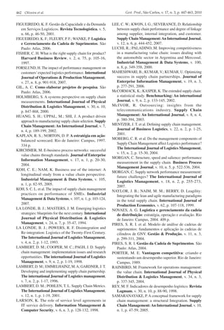 462 Oliveira et al.                                                     Gest. Prod., São Carlos, v. 17, n. 3, p. 447-463, 2010


FIGUEIREDO, K. F. Gestão da Capacidade e da Demanda             LEE, C. W.; KWON, I. G.; SEVERANCE, D. Relationship
   em Serviços Logísticos. Revista Tecnologística, v. 5,           between supply chain performance and degree of linkage
   n. 66, p. 46-50, 2001.                                          among supplier, internal integration, and customer.
FIGUEIREDO, K. F.; FLEURY, P. F.; WANKE, P. Logística              Supply Chain Management: An International Journal,
   e Gerenciamento da Cadeia de Suprimentos. São                   v. 12, n. 6, p. 444-452, 2007.
   Paulo: Atlas, 2006.                                          LUCHI, R.; PALADINO, M. Improving competitiveness
FISHER, C. H. What is the right supply chain for product?          in a manufacturing value chain: issues dealing with
   Harvard Business Review, v. 2, n. 75, p. 105-16,                the automobile sector in Argentina and Mercosul.
   1997.                                                           Industrial Management & Data Systems, v. 100,
FORSLUND, H. The impact of performance management on               n. 8, p. 349-358, 2000.
   customers’ expected logistics performance. International     MAHESHWARI, B.; KUMAR, V.; KUMAR, U. Optimizing
   Journal of Operations & Production Management,                  success in supply chain partnerships. Journal of
   v. 27, n. 8, p. 901-918, 2007.                                  Enterprise Information Management, v. 19, n. 3,
GIL, A. C. Como elaborar projetos de pesquisa. São                 p. 277-291, 2006.
   Paulo: Atlas, 2006.                                          McCORMACK, K.; KASPER, K. The extended supply chain:
HOLMBERG, S. A systems perspective on supply chain                 a statistical study. Benchmarking: An international
   measurements. International Journal of Physical                 Journal, v. 9, n. 2, p. 133-145, 2002.
   Distribution & Logistics Management, v. 30, n. 10,           McIVOR, R. Outsourcing: insights from the
   p. 847-868, 2000.                                               telecommunications industry. Supply Chain
HUANG, S. H.; UPPAL, M.; SHI, J. A product driven                  Management: An International Journal, v. 8, n. 4,
   approach to manufacturing supply chain selection. Supply        p. 380-394, 2003.
   Chain Management: An International Journal, v. 7,            MENTZER, J. T. et al. Defining supply chain management.
   n. 4, p. 189-199, 2002.                                         Journal of Business Logistics, v. 22, n. 2, p. 1-25,
KAPLAN, R. S.; NORTON, D. P. A estratégia em ação:                 2001.
   balanced scorecard. Rio de Janeiro: Campus, 1997.            MOBERG, C. R. et al. Do the management components of
                                                                   Supply Chain Management affect Logistics performance?
   334 p.
                                                                   The International Journal of Logistics Management,
KIRCHMER, M. E-business process networks: successful
                                                                   v. 15, n. 2, p. 15-30, 2004.
   value chains through standards. Journal of Enterprise
                                                                MORGAN, C. Structure, speed and salience: performance
   Information Management, v. 17, n. 1, p. 20-30,
                                                                   measurement in the supply chain. Business Process
   2004.
                                                                   Management Journal, v. 10, n. 5, p. 522-536, 2004.
KOH, C. E.; NAM, K. Business use of the internet: A
                                                                MORGAN, C. Supply network performance measurement:
   longitudinal study from a value chain perspective.
                                                                   future challenges? The International Journal of
   Industrial Management & Data Systems, v. 105,
                                                                   Logistics Management, v. 18, n. 2, p. 255-273,
   n. 1, p. 82-95, 2005.
                                                                   2007.
KOH, S. C. L. et al. The impact of supply chain management
                                                                NAYLOR, J. B.; NAIM, M. M.; BERRY, D. Leagility:
   practices on performance of SMEs. Industrial                    Integrating the lean and agile manufacturing paradigms
   Management & Data Systems, v. 107, n. 1, p. 103-124,            in the total supply chain. International Journal of
   2007.                                                           Production Economics, v. 62, p. 107-118, 1999.
LA LONDE, B. J.; MASTERS, J. M. Emerging logistics              NOVAES, A. G. Logística e gerenciamento da cadeia
   strategies: blueprints for the next century. International      de distribuição: estratégia, operação e avaliação. Rio
   Journal of Physical Distribution & Logistics                    de Janeiro: Campus, 2004. 409 p.
   Management, v. 24, n. 7, p. 35-47, 1994.                     PIRES, S. R. I. et al. Modelo de análise de cadeias de
LA LONDE, B. J.; POWERS, R. F. Disintegration and                  suprimentos: fundamentos e aplicação às cadeias de
   Re-integration: Logistics of the Twenty-First Century.          cilindros de GNV. Gestão & Produção, v. 11, n. 3,
   The International Journal of Logistics Management,              p. 299-311, 2004.
   v. 4, n. 2, p. 1-12, 1993.                                   PIRES, S. R. I. Gestão da Cadeia de Suprimentos. São
LAMBERT, D. M.; COOPER, M. C.; PAGH, J. D. Supply                  Paulo: Atlas, 2004.
   chain management: implementation issues and research         PORTER, M. E. Vantagem competitiva: criando e
   opportunities. The international Journal of Logistics           sustentando um desempenho superior. Rio de Janeiro:
   Management, v. 9, n. 2, p. 1-19, 1998.                          Campus, 1989.
LAMBERT, D. M.; EMMELHAINZ, M. A; GARDNER, J. T.                RAINBIRD, M. Framework for operations management:
   Developing and implementing supply chain partnership.           the value chain. International Journal of Physical
   The international Journal of Logistics management,              Distribution & Logistics Management, v. 34, n. 3,
   v. 7, n. 2, p. 1-17, 1996.                                      p. 337-345, 2004.
LAMBERT, D. M.; POHLEN, T. L. Supply Chain Metrics.             REY, M. F. Indicadores de desempenho logístico. Revista
   The International Journal of Logistics Management,              Logmam, v. 30, n. 10, p. 88-90, 1998.
   v. 12, n. 1, p. 1-19, 2001.                                  SAMARANAYAKE, P. A conceptual framework for supply
LARSON, K. The role of service level agreements in                 chain management: a structural Integration. Supply
   IT service delivery. Information Management &                   Chain Management: An International Journal, v. 10,
   Computer Security, v. 6, n. 3, p. 128-132, 1998.                n. 1, p. 47-59, 2005.
 