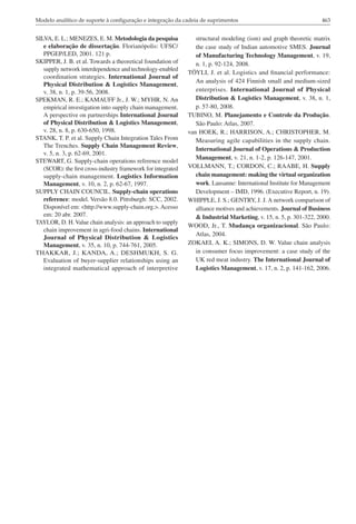 Modelo analítico de suporte à configuração e integração da cadeia de suprimentos                                    463


SILVA, E. L.; MENEZES, E. M. Metodologia da pesquisa              structural modeling (ism) and graph theoretic matrix
   e elaboração de dissertação. Florianópolis: UFSC/              the case study of Indian automotive SMES. Journal
   PPGEP/LED, 2001. 121 p.                                        of Manufacturing Technology Management, v. 19,
SKIPPER, J. B. et al. Towards a theoretical foundation of         n. 1, p. 92-124, 2008.
   supply network interdependence and technology-enabled
                                                               TÖYLI, J. et al. Logistics and financial performance:
   coordination strategies. International Journal of
                                                                  An analysis of 424 Finnish small and medium-sized
   Physical Distribution & Logistics Management,
   v. 38, n. 1, p. 39-56, 2008.                                   enterprises. International Journal of Physical
SPEKMAN, R. E.; KAMAUFF Jr., J. W.; MYHR, N. An                   Distribution & Logistics Management, v. 38, n. 1,
   empirical investigation into supply chain management.          p. 57-80, 2008.
   A perspective on partnerships International Journal         TUBINO, M. Planejamento e Controle da Produção.
   of Physical Distribution & Logistics Management,               São Paulo: Atlas, 2007.
   v. 28, n. 8, p. 630-650, 1998.                              van HOEK, R.; HARRISON, A.; CHRISTOPHER, M.
STANK, T. P. et al. Supply Chain Integration Tales From           Measuring agile capabilities in the supply chain.
   The Trenches. Supply Chain Management Review,
                                                                  International Journal of Operations & Production
   v. 5, n. 3, p. 62-69, 2001.
                                                                  Management, v. 21, n. 1-2, p. 126-147, 2001.
STEWART, G. Supply-chain operations reference model
   (SCOR): the first cross-industry framework for integrated   VOLLMANN, T.; CORDON, C.; RAABE, H. Supply
   supply-chain management. Logistics Information                 chain management: making the virtual organization
   Management, v. 10, n. 2, p. 62-67, 1997.                       work. Lausanne: International Institute for Management
SUPPLY CHAIN COUNCIL. Supply-chain operations                     Development – IMD, 1996. (Executive Report, n. 19).
   reference: model. Versão 8.0. Pittsburgh: SCC, 2002.        WHIPPLE, J. S.; GENTRY, J. J. A network comparison of
   Disponível em: <http://www.supply-chain.org.>. Acesso          alliance motives and achievements. Journal of Business
   em: 20 abr. 2007.                                              & Industrial Marketing, v. 15, n. 5, p. 301-322, 2000.
TAYLOR, D. H. Value chain analysis: an approach to supply
                                                               WOOD, Jr., T. Mudança organizacional. São Paulo:
   chain improvement in agri-food chains. International
                                                                  Atlas, 2004.
   Journal of Physical Distribution & Logistics
   Management, v. 35, n. 10, p. 744-761, 2005.                 ZOKAEI, A. K.; SIMONS, D. W. Value chain analysis
THAKKAR, J.; KANDA, A.; DESHMUKH, S. G.                           in consumer focus improvement: a case study of the
   Evaluation of buyer-supplier relationships using an            UK red meat industry. The International Journal of
   integrated mathematical approach of interpretive               Logistics Management, v. 17, n. 2, p. 141-162, 2006.
 