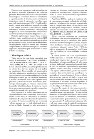 Modelo analítico de suporte à configuração e integração da cadeia de suprimentos                               449


   Uma cadeia de suprimentos pode ser configurada           a jusante do fabricante, sendo representados por
de diversas maneiras, dependendo dos objetivos              fornecedores, distribuidores e varejistas. A Figura 1
propostos. Entretanto, considerando uma perspectiva         ilustra as cadeias de valor distribuídas para formar
mais integrada e sistêmica, definiu-se como lacuna          o sistema de valores.
a seguinte questão de pesquisa: como configurar e              Para Porter (1989), a análise da cadeia de valor
integrar uma cadeia de suprimentos como base para o         de cada empresa passa pela avaliação das atividades
desenvolvimento de projetos SCM? Considerando o             praticadas e pela forma como interagem na organização,
que foi exposto nessa seção e no intento de responder       para se compreender potenciais variáveis-chave
a essa lacuna, traçou-se como objetivo: propor              de vantagens competitivas à entidade. Existem
um modelo analítico de suporte à configuração e             inúmeros conceitos sobre cadeia de valor (LUCHI;
integração da cadeia de suprimentos como base ao            PALADINO, 2000; RAINBIRD, 2004; KOH; NAH,
desenvolvimento e/ou melhoria de projetos SCM.              2005; BUTLER et al., 2007).
   Portanto, a proposta do modelo busca oferecer               Alguns conceitos expressam um conjunto de
subsídios para o aperfeiçoamento de projetos SCM            atividades de valor necessárias à produção e entrega
com base num mapeamento contextualizado da cadeia           de um bem ou serviço ao consumidor final. Outros
de suprimentos. Assim, a configuração adequada do           abordam as atividades da empresa ao cliente, enquanto
arranjo permite projetá-lo melhor para funcionar            outras abordagens estendem as atividades de valor
adequadamente no mercado de atuação. Na sequência,          a montante e a jusante, todavia Porter (1989) deu
segue uma breve abordagem teórica sobre os temas            origem ao conceito de uma cadeia genérica de
tratados nesse artigo.                                      valor, subdividida em várias atividades, conforme
                                                            Figura 2.
2 Abordagem teórica                                            A cadeia genérica de valor, segundo Porter
   Vários autores têm contribuído para definir uma          (1989), representa as atividades de valor agregado
cadeia de suprimentos (LA LONDE; MASTERS,                   geradas pela empresa para atender os requisitos
1994; CHRISTOPHER, 1997; MENTZER et al.,                    demandados pelos consumidores sob a forma de
2001; THAKKAR et al., 2008). No insight de La               produtos. Na Figura 2, o autor classifica as atividades
Londe e Powers (1993), os autores prediziam que             de valor em primárias (logística interna, operações,
no século 21 o enfoque estaria em toda cadeia               logística externa, marketing e vendas e serviço)
de suprimentos. Nesse sentido, sob a perspectiva            e de suporte (infraestrutura, gestão de recursos
sistêmica adaptou-se o seguinte conceito: conjunto          humanos, desenvolvimento de tecnologias e a
agregado de cadeias de valor associadas por relações        aquisição de insumos/serviços). Como resultado
interorganizacionais que são estendidas a montante          do cruzamento entre as atividades, gera-se uma
e jusante da empresa focal, com o propósito de              margem, conseguida através da subtração dos custos
processar os fluxos financeiro, de materiais, bens,         relacionados às atividades de valor do produto. A
serviços e informações, do primeiro fornecedor do           relação de interdependência entre as atividades resulta
fornecedor até o último cliente do cliente, tal como o      nos elos e liga as atividades de valor.
fluxo reverso de componentes, produtos e materiais             O estudo das cadeias de valor entre os membros
retornáveis, gerando valor ao cliente.                      da cadeia de suprimentos revela se os elos estão
   Uma empresa focal ou líder usualmente exerce             gerando o valor esperado pelos clientes finais e
alguma influência entre os membros, determinando            demonstra se as competências centrais dos membros
muitas vezes o modo de coordenação da cadeia de             (atividades de valor) são compatíveis, sincronizadas
suprimento. Na perspectiva da cadeia de suprimentos,        e complementares para maximizar o nível de
as cadeias de valor podem formar um sistema de              serviço esperado. A análise das atividades de valor
valores, que por sua vez está relacionado com o             é relevante para a gestão da cadeia de suprimentos e
rol de atividades formado por elos a montante e             viabilização do projeto SCM. Alguns autores destacam




Figura 1. Cadeia genérica de valor. Fonte: Porter (1989).
 