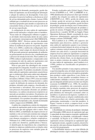 Modelo analítico de suporte à configuração e integração da cadeia de suprimentos                                451


e percepção da demanda; postergação; gestão das                Estudos realizados pelo Global Supply Chain
fontes de suprimento; uso da tecnologia de informação       Forum (COOPER et al., 1997, LAMBERT et al.,
e adoção de métricas de desempenho. Com esses               1998) identificaram oito processos-chave que orientam
princípios foi possível melhorar a eficiência no nível      a análise das relações na cadeia de suprimentos
de serviço demandado pelos clientes. Larson (1998)          (CROXTON et al., 2001): gestão da relação com
sublinha que o resultado de um ou mais processos ou         o cliente; gestão de serviços ao cliente; gestão da
interfaces projetados para atender as expectativas do       demanda; atendimento dos pedidos; gestão do fluxo
consumidor forma as bases dos serviços e do nível           de produção; gestão da relação com os fornecedores;
de serviço especificado.                                    desenvolvimento e comercialização de produtos e
    A configuração de uma cadeia de suprimentos             gestão do retorno. O Supply Chain Council (2002)
pode revelar interações e relações entre os membros.        desenvolveu o modelo SCOR ou Supply Chain
“Essas redes de configurações refletem os papéis e          Operations Reference Model, constituído de cinco
as atividades interconectadas dentro de uma cadeia          processos: planejamento, aquisição, fabricação,
de suprimento intraempresarial (McCORMACK;                  entrega e retorno (STEWART, 1997).
KASPER, 2002)”. Diversos autores têm abordado                  Para Lambert et al. (1998), três aspectos são
a configuração da cadeia de suprimentos com                 importantes para descrever, analisar e gerenciar
ênfase na melhoria do processo de gestão. Segundo           uma cadeia de suprimentos quanto à sua estrutura:
Pires et al. (2004), a análise das configurações deve       a estrutura horizontal (número de níveis ao longo da
representar o atual estágio de desenvolvimento da           cadeia); estrutura vertical (número de fornecedores/
SCM, provendo potenciais oportunidades de melhorias         clientes em cada nível) e a posição horizontal da
no gerenciamento nos diversos elos, contribuindo para       empresa focal na cadeia de suprimentos (a empresa
o processo de tomada de decisões. Para Lambert et al.       foco pode estar perto da fonte inicial de suprimento,
(1998) conhecer explicitamente e compreender como           próxima dos clientes finais, ou em alguma posição
a estrutura de rede da cadeia de suprimentos está           entre os pontos extremos da cadeia). Os membros
                                                            de uma cadeia de suprimentos, para Lambert et al.
configurada constitui fator-chave de gestão.
                                                            (1998), podem ser classificados em primários e
    Nota-se que parte das abordagens não assume
                                                            secundários.
uma perspectiva integrada, focando-se em aspectos
                                                               Um membro primário é uma empresa autônoma
isolados da gestão. Os produtos encadeados em uma
                                                            a qual desempenha uma atividade operacional e/ou
dada cadeia de suprimentos apresentam características
                                                            gerencial relativa aos processos de negócios projetados
que os credenciam a fluir numa cadeia mais adequada.
                                                            para produzir saídas específicas a um cliente ou
Huang et al. (2002) classificam em: funcionais,
                                                            mercado. Já um membro secundário fornece os
inovadores e híbridos. Fisher (1997) criou um modelo
                                                            conhecimentos, utilidades e recursos, entre outros, para
conceitual para escolher estrategicamente a cadeia          que um integrante primário possa executar suas funções
a partir da definição da natureza da demanda dos            essenciais (LAMBERT et al., 1998). Os membros
produtos ofertados pela empresa, classificando-os           primários e secundários são conectados através
em funcionais e inovadores. Ele associa cadeias             de relações mantidas entre processos de negócios.
com processos fisicamente eficientes aos produtos           Uma cadeia de suprimentos pode ser representada
funcionais, e as cadeias com processos responsivos ao       pela dinâmica de interações existentes entre os
mercado aos produtos inovadores. Os primeiros são           membros e os processos de negócios. Lambert et al.
produzidos para atender às necessidades básicas dos         (1998) classificaram as relações estabelecidas entre
consumidores. Já os produtos inovadores representam         os processos-chave em: relações gerenciadas; não
as inovações incorporadas a eles, fazendo da demanda        gerenciadas; monitoradas; e com não membros. A
volátil e imprevisível (FISHER, 2007).                      Figura 3 mostra os níveis, a empresa focal, os não
    A análise das competências centrais dos integrantes     membros e a estrutura de relações entre os processos
na cadeia de suprimentos pode revelar a transferência       dos membros .
de processos que não agregam valor a outros. Para              A flexibilidade nos sistemas de produção é abordada
McIvor (2003), as habilidades da empresa devem ser          por Christopher (2000) através do suprimento ágil, que
mantidas se elas servirem para sustentar uma vantagem       é capacidade de uma empresa responder rapidamente
competitiva, caso contrário devem ser negociadas            às mudanças na demanda, considerando volume
com alianças estratégicas e relações cooperativas.          e variedade. Já Naylor et al. (1999) destacam o
Vollmann et al. (1996) classificaram as competências        suprimento enxuto contraposto ao suprimento ágil.
na cadeia em: distintivas, qualificadoras e básicas.        O suprimento enxuto, segundo os autores, desenvolve
A identificação da importância das competências             um canal de valor para eliminar desperdício e habilitar
permite às empresas estabelecerem as relações entre         um nível de programação.
os processos de negócios com variados graus de                 A flexibilidade baseia-se na visão híbrida de
proximidade entre parceiros.                                abordagens enxutas e ágeis combinadas e integradas
 