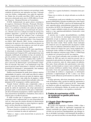 154    Marques e Alcântara − O Uso da Ferramenta Gerenciamento por Categoria na Gestão da Cadeia de Suprimentos: Um Estudo Multicaso



nado uma indústria com foco intensivo em tecnologia, tendo                • Quais são os agentes facilitadores e limitadores desse pro-
condições de gerenciar suas operações nas lojas e interagir                 cesso? e
com seus clientes, conﬁgurando a sua cadeia de suprimen-
tos. Dentre elas, de acordo com Ghisi (2001), uma das que
                                                                          • Quais são os critérios de seleção utilizados na escolha do
                                                                            parceiro?
mais tem se destacado neste setor é o ECR (Efﬁcient Consu-
mer Response - Resposta Eﬁciente ao Consumidor).                          A metodologia usada nesse trabalho teve como base uma
    O ECR, fundamentado em quatro pilares estratégicos                 pesquisa bibliográﬁca efetuada em publicações sobre Supply
de negócios (Sortimento Eﬁciente, Promoção Eﬁciente,                   Chain Management (SCM), o processo de modernização do
Reposição Eﬁciente e Introdução Eﬁciente de Novos Pro-                 setor supermercadista, principalmente proposições teóricas
dutos), visa melhorar a eﬁciência da cadeia de suprimen-               da iniciativa do ECR e da ferramenta GC (objeto deste es-
tos através da padronização e racionalização dos proces-               tudo). A seguir, múltiplos estudos de caso foram realizados,
sos, obtendo com isso a redução do tempo de entrega dos                tendo-se o par supermercado/indústria (fornecedor) como
produtos adquiridos, a gestão das categorias de produto,               unidade de análise.
o controle da demanda dos produtos com a automação                        A amostra tem o caráter não-probabilístico, escolhida
do sistema de venda, bem como a agilização na troca de                 com o uso da técnica de amostragem intencional ou por
informações entre os supermercadistas e seus fornecedo-                julgamento, já que as empresas, neste caso, teriam que se
res (Ghisi, 2001; Moreira, 2001). Assim, a adoção dessas               apresentar mais avançadas no que tange à prática da ferra-
estratégias de negócios está sendo inserida aos poucos na              menta foco deste estudo. Neste sentido, foram realizados
cultura e nas estratégias das empresas, por meio de ações              três estudo de casos em supermercados de pequeno e médio
e atendimento junto aos pontos de venda.                               porte e dois em indústrias alimentícias líderes em seu setor.
    Como uma das ferramentas do ECR, mais especiﬁcamn-                 Como critérios de seleção dos casos, foram estabelecidos a
te relacionada à estratégia Sortimento Eﬁciente, o uso do              localização (todas sediadas no Estado de São Paulo), o ta-
Gerenciamento por Categoria (GC), pode proporcionar uma                manho das empresas varejistas (entre 250m2 e 2.500m2/loja)
adequada combinação de produtos na loja, um aumento do                 e a adoção em si do processo de GC nas empresas.
giro dos produtos e da rentabilidade das categorias de uma                Esses casos foram realizados entre novembro de 2001 e
loja, bem como uma visão mais completa sobre o perﬁl e os              setembro de 2002 por meio de entrevista pessoal com os
hábitos de compra dos consumidores, o que é fundamental                responsáveis pela gerência da categoria e outras pessoas en-
para o processo de diferenciação e posicionamento compe-               volvidas no processo, tanto do varejo quanto da indústria.
titivo no mercado. Para tanto, a sua implantação exige alto            Para tanto, foram utilizados dois questionários semi-estru-
grau de parceria entre fornecedores e varejistas, envolvendo           turados, um direcionado ao varejo e outro à indústria, sendo
tecnologia de informação e, principalmente, uma mudança                que retornos telefônicos também foram utilizados quando
de comportamento das empresas varejistas.                              necessário. Com estes questionários, buscou-se considerar
    Embora essa ferramenta de gestão possa oferecer atrativas          a necessidade de conhecer a organização, as informações
oportunidades de negócio, existe ainda uma falta de conheci-           pertinentes à implementação do GC e como o uso desse
mento a respeito desse processo por parte de empresas super-           processo pode inﬂuenciar positivamente na cadeia de supri-
mercadistas em geral, e mais ainda das de pequeno e médio              mentos.
porte. Além disso, poucos estudos foram realizados sobre a im-            O artigo apresenta, além desta introdução, uma breve re-
plantação do GC em pequenos e médios supemercados.                     visão da literatura sobre a gestão da cadeia de suprimentos e
    Visando fornecer subsídios para compreender como o                 a sua importância, o ECR e o processo de GC, destacando
GC pode ser uma ferramenta que otimiza a eﬁciência na                  sua função na cadeia de suprimentos. Posteriormente, apre-
gestão da cadeia de suprimento, este artigo apresentará as             sentam-se as informações obtidas, de acordo com o que foi
principais ações a serem desenvolvidas para a implementa-              proposto nesta introdução, e em seguida as conclusões.
ção dessa ferramenta em pequenos e médios supermercados,
suas características facilitadoras e limitadoras, bem como os          2. Cadeia de suprimentos e ECR:
critérios para a escolha do parceiro.                                     as mudanças na gestão pela busca
    É válido ressaltar que os programas conjuntos de ação                 da eﬁciência
cooperativa entre o supermercado e os seus fornecedores de-
vem ser a base para um sistema eﬁciente de abastecimento               2.1 Supply Chain Management
integrado, que consiga reduzir os custos logísticos e aperfei-            (SCM) e ECR
çoar o serviço oferecido ao cliente ﬁnal.                                 De acordo com Figueiredo e Zambom (1998) e Hutt e
    Para tanto, buscou-se responder às seguintes questões:             Speh (2001), uma cadeia de suprimento compreende um
    • Como os benefícios advindos do GC podem inﬂuenciar no            sistema constituído por agentes tomadores de decisão en-
     processo à montante da cadeia de suprimentos?                     volvidos em um processo interdependente, que abrange to-
  •    Quais as etapas a serem desenvolvidas no processo de            das as atividades associadas à movimentação de produtos e
      adoção do GC?                                                    serviços, por meio de um ﬂuxo em uma direção, envolvendo
 