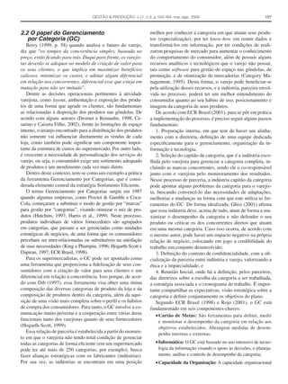 GESTÃO & PRODUÇÃO, v.11, n.2, p.153-164, mai.-ago. 2004                                  157



2.2 O papel do Gerenciamento                                     melhor por conhecer a categoria em que atuam seus produ-
   por Categoria (GC)                                            tos (especialização), por ter know-how em reunir dados e
   Berry (1999, p. 58) quando analisa o futuro do varejo,        transformá-los em informação, por ter condições de reali-
diz que “os tempos da concorrência simples, baseada no           zarem pesquisas de mercado para aumentar o conhecimento
preço, estão ﬁcando para trás. Daqui para frente, os varejis-    do comportamento do consumidor, além de possuir alguns
tas deverão se adequar ao modelo de criação de valor para        recursos analíticos e tecnológicos que o varejo não possui,
os seus clientes, o que implica em maximizar benefícios          tais como software para gestão de espaço nas gôndolas, de
valiosos, minimizar os custos, e adotar algum diferencial        promoção, e de otimização de mercadorias (Category Ma-
em relação aos concorrentes, diferencial esse que esteja em      nagement, 1995). Desta forma, o varejo pode beneﬁciar-se
mutação para não ser imitado”.                                   pela utilização desses recursos, e a indústria, parceira envol-
   Dentre as decisões operacionais pertinentes à atividade       vida no processo, poderá ter um melhor entendimento do
varejista, como layout, ambientação e exposição dos produ-       consumidor quanto ao seu hábito de uso, posicionamento e
tos de uma forma que agrade os clientes, são fundamentais        imagem da categoria de seus produtos.
as relacionadas à disposição dos produtos nas gôndolas. De          De acordo com ECR Brasil (2001), para se pôr em prática
acordo com alguns autores (Desmet e Renaudin, 1998; Ce-          a implementação do processo, é preciso seguir alguns passos
sarino e Caixeta Filho, 2002), frente às limitações de espaço    fundamentais:
interno, o arranjo encontrado para a distribuição dos produtos      1. Preparação interna, em que tem de haver um alinha-
não somente vai inﬂuenciar diretamente as vendas de cada         mento com a diretoria, deﬁnição de uma equipe dedicada
loja, como também pode signiﬁcar um componente impor-            especiﬁcamente para o gerenciamento, organização da in-
tante da estrutura de custos do supermercado. Por outro lado,    formação e tecnologia;
é crescente a necessidade de personalização dos serviços do         2. Seleção do capitão da categoria, que é a indústria esco-
varejo, ou seja, o consumidor exige um sortimento adequado       lhida pelo varejista para gerenciar a categoria completa, in-
de produtos e um atendimento cada vez mais direto.               cluindo as marcas concorrentes, sendo ele o co-responsável
   Dentro deste contexto, tem-se como um exemplo a prática       junto com o varejista pelo monitoramento dos resultados.
da ferramenta Gerenciamento por Categorias, que é consi-         Nesse processo de parceria, a indústria capitão da categoria
derada elemento central da estratégia Sortimento Eﬁciente.       pode apontar alguns problemas da categoria para o varejis-
   O termo Gerenciamento por Categorias surgiu em 1987           ta, buscando convencê-lo das necessidades de adaptações,
quando algumas empresas, como Procter & Gamble e Coca-           melhorias e mudanças na forma com que este utiliza as fer-
Cola, começaram a substituir o modo de gestão por “marcas”       ramentas do GC. De forma idealizada, Ghisi (2001) aﬁrma
para gestão por “categorias”, visando otimizar o mix de pro-     que essa indústria deve, acima de tudo, atuar de forma a ma-
dutos (Hutchins, 1997; Harris et al., 1999). Neste processo,     ximizar o desempenho da categoria e não defender o seu
produtos individuais de vários fornecedores são agrupados        produto ou criticar os dos concorrentes diretos que atuam
em categorias, que passam a ser gerenciadas como unidades        em uma mesma categoria. Caso isso ocorra, de acordo com
estratégicas de negócios, de uma forma que os consumidores       o mesmo autor, pode haver um impacto negativo na própria
percebam ser inter-relacionadas ou substituíveis na satisfação   relação de negócio, colocando em jogo a credibilidade do
de suas necessidades (King e Phumpiu, 1996; Hogarth-Scott e      trabalho em conjunto desenvolvido;
Dapiran, 1997; ECR Brasil, 1998).                                   3. Deﬁnição do contrato de conﬁdencialidade, com a oﬁ-
   Para os supermercadistas, o GC pode ser apontado como         cialização da parceria entre indústria e varejo, valorizando a
uma ferramenta que proporciona a ﬁdelização de seus con-         ética e a imparcialidade; e
sumidores com a criação de valor para seus clientes e um            4. Reunião Inicial, onde há a deﬁnição, pelos parceiros,
diferencial em relação à concorrência. Isso porque, de acor-     das diretrizes sobre a escolha da categoria a ser trabalhada,
do com Dib (1997), essa ferramenta visa obter uma ótima          a estratégia associada e o cronograma de trabalho. É impor-
composição das diversas categorias de produto da loja e da       tante compartilhar as expectativas, visão estratégica sobre a
composição de produtos dentro da categoria, além da aqui-        categoria e deﬁnir conjuntamente os objetivos do plano.
sição de uma visão mais completa sobre o perﬁl e os hábitos         Segundo ECR Brasil (1998) e Rojo (2001), o GC está
de compra dos consumidores. Para tanto, o GC envolve a co-       fundamentado em seis componentes-chaves:
municação muito próxima e a cooperação entre várias áreas           • Cartão de Metas: São ferramentas para deﬁnir, medir
funcionais tanto dos varejistas quanto de seus fornecedores           e monitorar o desempenho da categoria em relação aos
(Hogarth-Scott, 1999).                                                objetivos estabelecidos. Abrangem medidas de desem-
   Essa relação de parceria é estabelecida a partir do momen-         penho internas e externas;
to em que o varejista não tendo total condição de gerenciar
todas as categorias de forma eﬁciente (em um supermercado           • Informática: O GC está baseado no uso intensivo de tecno-
pode ter até mais de 250 categorias, por exemplo), busca              logia da informação visando o apoio às decisões, o planeja-
fazer alianças estratégicas com os fabricantes (indústrias).          mento, análise e controle de desempenho da categoria;
Por sua vez, as indústrias se encontram em uma posição              • Capacidade da Organização: A capacidade organizacional
 