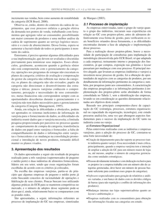 GESTÃO & PRODUÇÃO, v.11, n.2, p.153-164, mai.-ago. 2004                                    159



incremento nas vendas, bem como aumento de rentabilidade        de Marques (2003).
da categoria (ECR Brasil, 2000).
   Observa-se, então, dentro do contexto da cadeia de su-       3.1 Processo de implantação
primentos, que esse processo enfatiza a geração efetiva            As empresas entrevistadas, tanto o grupo do varejo quan-
da demanda nos pontos de venda, trabalhando com ferra-          to o grupo das indústrias, iniciaram suas experiências em
mentas que agregam valor ao consumidor, possibilitando          relação ao GC com projetos-piloto, antes de adotarem de-
um maior consumo de produtos e uma melhor análise da            ﬁnitivamente essa forma de gestão, para veriﬁcarem os re-
cadeia de suprimento quanto ao serviço logístico neces-         ais benefícios oriundos dessa ferramenta, e as diﬁculdades
sário e o custo de abastecimento. Dessa forma, espera-se        encontradas durante a fase de adaptação e implementação
aumentar a lucratividade de todos os participantes à mon-       desse processo.
tante da cadeia.                                                   Para a realização desses projetos-piloto, houve a neces-
   Entretanto, é preciso apontar algumas diﬁculdades para       sidade de participação de consultorias para implantação da
a sua implementação, que devem ser avaliadas e discutidas       metodologia (desenvolvida pelo ECR Brasil, só que adaptada
previamente para minimizar seus impactos. Esses obstá-          a cada empresa), treinamento interno e preparação dos fun-
culos, geralmente, acontecem quando a gerência sênior           cionários, já que compras, exposição nas gôndolas e layout
não está comprometida com o gerenciamento da catego-            passariam por mudanças com esse processo. O principal mo-
ria; operações nos programas de estoque não executam os         tivo alegado, que levaram as empresas (indústrias e varejos) a
planos da categoria; critérios de avaliação e compensação       investirem nesse processo de gestão, foi a obtenção de opor-
do gestor da categoria não reﬂetem nas metas da catego-         tunidades de negócios com as categorias de produtos, por um
ria; os planos da categoria não são revisados; papéis da        detalhamento de informações pertinentes às categorias e, tam-
categoria não direcionam o desenvolvimento das estra-           bém, por pesquisas junto aos consumidores. A caracterização
tégias e táticas; poucos varejistas conhecem o compor-          das empresas pesquisadas e as informações pertinentes à im-
tamento, percepção e necessidades de seus consumido-            plementação dos projetos-piloto serão abordados de forma
res; metas ﬁnanceiras não correspondem sempre com as            consolidada no Tabela 1, sem a identiﬁcação das empresas,
oportunidades descobertas durante o gerenciamento e o           levando-se em consideração as questões diretamente relacio-
varejista não tem dados necessários para o gerenciamento        nadas aos objetivos deste estudo.
da categoria (Category Management, 1995).                          Baseado nos principais componentes-chave de capaci-
   Ainda, em relação às diﬁculdades e obstáculos, podem         tação do GC (estratégia, processos, estrutura organizacio-
ser apontados os sistemas ineﬁcientes de informação do          nal ou capacidade da organização, tecnologia), este estudo
varejista para o fornecimento de dados; as diﬁculdades da       procurou analisá-los, uma vez que abrangem aspectos fun-
indústria reunir dados que o varejista necessita; a limitada    damentais para o sucesso da implantação do GC tanto na
pesquisa proporcionada por parceiros no processo quanto         indústria como no varejo.
ao comportamento de compra da categoria; transferência             a) Estrutura Organizacional
de dados em papel entre varejista e fornecedor; a falta de         Pelas entrevistas realizadas com as indústrias e empresas
compartilhamento de dados e informações entre varejis-          varejistas, para a adoção do processo de GC, constatou-se
tas e fornecedores e as mudanças na consolidação promo-         uma forte necessidade de:
cional e introdução de novos produtos, tornando difícil            • Criação de departamento para dar suporte ao processo (tan-
manter os planos visados.                                            to indústria quanto varejo). Essa necessidade é mais crítica,
                                                                     principalmente, quando a empresa varejista tem a intenção
3. Apresentação dos resultados                                       de ampliar a adoção do GC para um número maior de lojas
   Os dados apresentados a seguir são resultado de pesquisa          ou, até mesmo, ampliar o número de categorias gerencia-
realizada junto a três varejistas (supermercados de pequeno          das como unidades estratégicas;
e médio porte) e duas indústrias de alimentos fornecedoras,        • Pessoas devidamente treinadas e com dedicação exclusiva para
líderes em seu setor, sendo que essas organizações foram             os projetos (se a empresa trabalha com um número alto de ca-
escolhidas de acordo com os critérios já colocados.                  tegorias gerenciadas, deve haver um número de pessoas bas-
   Na escolha das empresas varejistas, partiu-se do prin-            tante suﬁciente para coordenar esses grupos de categorias);
cípio que algumas empresas de pequeno e médio porte já             • Softwares especializados para geração de relatórios e análi-
estão buscando conceitos de racionalidade de operações e             ses variadas, e um banco de dados com os devidos códigos
ﬁdelização de seus clientes. Poucas buscam isso utilizando           de barras (para não repetição e conﬂito de informações dos
algumas práticas do ECR para se manterem competitivas no             produtos);
mercado, e o número de adeptos desse segmento pode-se
dizer que é, ainda, relativamente baixo se compararmos com         • Mudanças internas nas lojas supermercadistas quanto ao
as grandes redes.                                                    layout e ambientação; e
   São apresentadas, a seguir, informações referentes ao           • Pesquisas realizadas com os consumidores para obtenção
processo de implantação do GC nas empresas, sintetizadas             das informações focadas nas categorias em estudo.
 