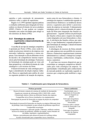 354                   Assumpção – Reflexão para Gestão Tecnológica em Cadeias de Suprimento



opiniões e pela construção de pensamento                 assim como de seus fornecedores e clientes. A
sistêmico sobre a cadeia de suprimento.                  estratégia da empresa é estabelecida segundo as
    Ragatz et al. (1997) apontam algumas práticas        características dinâmicas e as tendências desses
e condições ambientais para integração de forne-         setores e segmentos para definir o posiciona-
cedores no desenvolvimento de novos produtos             mento da empresa no mercado. O planejamento
(DNP) (Tabela 2) que podem ser comple-                   estratégico prevê o desenvolvimento de capaci-
mentadas com outras atividades para atingir os           tação da firma para integração das funções or-
três domínios de Ibarra (1992).                          ganizacionais – segundo critérios de priorização
                                                         das funções críticas para o negócio da empresa
2.4.1 Estratégia da cadeia de                            e para integração com seus fornecedores e clien-
      suprimento e desenvolvimento de                    tes. A relevância das funções críticas, por outro
      capacitações                                       lado, é o que fundamenta a segunda perspectiva
                                                         para formulação de estratégia: o desenvolvimento
    A escolha de um tipo de estratégia competitiva       de recursos na firma.
é apontada por Porter (1986), como sendo ba-                 A abordagem de recursos da firma entende
seada em processos interativos da empresa com            que cada empresa tem um portfólio de recursos
mercados, indústrias, segmentos e outras em-             (físicos e financeiros) organizacionais (sistemas
presas. Essa interação se dá em diferentes níveis        administrativos e cultura) e intangíveis (compe-
de decisão e de competências internas respon-            tências e habilidades, conhecimento, imagem,
sáveis pela formulação de estratégia. O processo         marca e patentes).
de formulação de estratégia pode ser visto sob               É com base nos recursos disponíveis que se
duas perspectivas: a de desenvolvimento de visão         consolidam as vantagens competitivas identifi-
estratégica e a de recursos da firma.                    cadas pela visão estratégica da empresa. As
    O desenvolvimento de visão estratégica privi-        oportunidades vislumbradas pelo conhecimento
legia o entendimento da relação empresa–indús-           do mercado poderão ser exploradas segundo os
tria. Busca-se capacitação para análise do setor         recursos que a empresa pode mobilizar e orga-
ou segmento produtivo de atuação da empresa,             nizar.



                  Tabela 2 – Condicionantes para integração de fornecedores.

                             Práticas gerenciais                                     Fatores ambientais
       Desenvolvimento conjunto de sistemas de medição de desempenho                Familiaridade com a
         Ligação por sistemas de informação (EDI, CAD/CAM, e-mail)                capacitação do fornecedor
         Comunicação aberta e direta nas diferentes funções das empresas            antes de integrá-lo ao
           Compartilhar ativos físicos (instalações e/ou equipamentos)                      projeto
   Participação de pessoal do fornecedor na equipe de projeto do comprador/        Forte apoio da gerência
                                      fabricante                                     superior da empresa
                                                                                          fornecedora
 Participação de pessoal do fornecedor em funções na empresa fabricante (teste
   de protótipo, testes de produção ou para solução de problemas específicos)     Consenso sobre a seleção
                                                                                  correta do fornecedor a ser
                            Compartilhar tecnologias
                                                                                           integrado
  Compartilhar treinamento e educação (gestão e liderança, melhoria contínua,
                                                                                   Forte apoio da gerência
    técnicas de solução de problemas, trabalho em equipe, custeio baseado em
                                                                                     superior da empresa
                     atividades, legislação e regulamentações)
                                                                                          compradora
       Práticas e procedimentos para desenvolvimento de confiança mútua
           Acordos formalizados para compartilhar riscos e benefícios
 