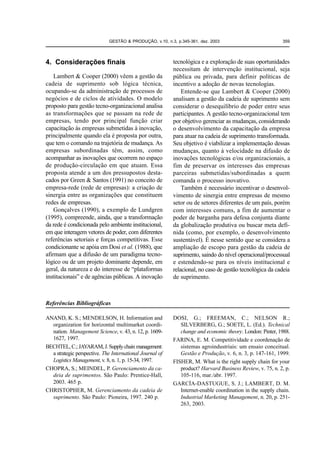 GESTÃO & PRODUÇÃO, v.10, n.3, p.345-361, dez. 2003                           359




4. Considerações finais                                   tecnológica e a exploração de suas oportunidades
                                                          necessitam de intervenção institucional, seja
    Lambert & Cooper (2000) vêem a gestão da              pública ou privada, para definir políticas de
cadeia de suprimento sob lógica técnica,                  incentivo a adoção de novas tecnologias.
ocupando-se da administração de processos de                  Entende-se que Lambert & Cooper (2000)
negócios e de ciclos de atividades. O modelo              analisam a gestão da cadeia de suprimento sem
proposto para gestão tecno-organizacional analisa         considerar o desequilíbrio de poder entre seus
as transformações que se passam na rede de                participantes. A gestão tecno-organizacional tem
empresas, tendo por principal função criar                por objetivo gerenciar as mudanças, considerando
capacitação às empresas submetidas à inovação,            o desenvolvimento da capacitação da empresa
principalmente quando ela é proposta por outra,           para atuar na cadeia de suprimento transformada.
que tem o comando na trajetória de mudança. As            Seu objetivo é viabilizar a implementação dessas
empresas subordinadas têm, assim, como                    mudanças, quanto à velocidade na difusão de
acompanhar as inovações que ocorrem no espaço             inovações tecnológicas e/ou organizacionais, a
de produção-circulação em que atuam. Essa                 fim de preservar os interesses das empresas
proposta atende a um dos pressupostos desta-              parceiras submetidas/subordinadas a quem
cados por Green & Santos (1991) no conceito de            comanda o processo inovativo.
empresa-rede (rede de empresas): a criação de                 Também é necessário incentivar o desenvol-
sinergia entre as organizações que constituem             vimento de sinergia entre empresas de mesmo
redes de empresas.                                        setor ou de setores diferentes de um país, porém
    Gonçalves (1990), a exemplo de Lundgren               com interesses comuns, a fim de aumentar o
(1995), compreende, ainda, que a transformação            poder de barganha para defesa conjunta diante
da rede é condicionada pelo ambiente institucional,       da globalização produtiva ou buscar meta defi-
em que interagem vetores de poder, com diferentes         nida (como, por exemplo, o desenvolvimento
referências setoriais e forças competitivas. Esse         sustentável). É nesse sentido que se considera a
condicionante se apóia em Dosi et al. (1988), que         ampliação de escopo para gestão da cadeia de
afirmam que a difusão de um paradigma tecno-              suprimento, saindo do nível operacional/processual
lógico ou de um projeto dominante depende, em             e estendendo-se para os níveis institucional e
geral, da natureza e do interesse de “plataformas         relacional, no caso de gestão tecnológica da cadeia
institucionais” e de agências públicas. A inovação        de suprimento.



Referências Bibliográficas

ANAND, K. S.; MENDELSON, H. Information and               DOSI, G.; FREEMAN, C.; NELSON R.;
  organization for horizontal multimarket coordi-            SILVERBERG, G.; SOETE, L. (Ed.). Technical
  nation. Management Science, v. 43, n. 12, p. 1609-         change and economic theory. London: Pinter, 1988.
  1627, 1997.                                             FARINA, E. M. Competitividade e coordenação de
BECHTEL, C.; JAYARAM, J. Supply chain management:            sistemas agroindustriais: um ensaio conceitual.
  a strategic perspective. The International Journal of      Gestão e Produção, v. 6, n. 3, p. 147-161, 1999.
  Logistics Management, v. 8, n. 1, p. 15-34, 1997.       FISHER, M. What is the right supply chain for your
CHOPRA, S.; MEINDEL, P. Gerenciamento da ca-                 product? Harvard Business Review, v. 75, n. 2, p.
  deia de suprimentos. São Paulo: Prentice-Hall,             105-116, mar./abr. 1997.
  2003. 465 p.                                            GARCÍA-DASTUGUE, S. J.; LAMBERT, D. M.
CHRISTOPHER, M. Gerenciamento da cadeia de                   Internet-enable coordination in the supply chain.
  suprimento. São Paulo: Pioneira, 1997. 240 p.              Industrial Marketing Management, n. 20, p. 251-
                                                             263, 2003.
 