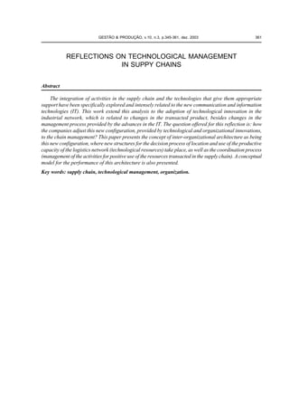GESTÃO & PRODUÇÃO, v.10, n.3, p.345-361, dez. 2003                           361




            REFLECTIONS ON TECHNOLOGICAL MANAGEMENT
                         IN SUPPY CHAINS


Abstract

     The integration of activities in the supply chain and the technologies that give them appropriate
support have been specifically explored and intensely related to the new communication and information
technologies (IT). This work extend this analysis to the adoption of technological innovation in the
industrial network, which is related to changes in the transacted product, besides changes in the
management process provided by the advances in the IT. The question offered for this reflection is: how
the companies adjust this new configuration, provided by technological and organizational innovations,
to the chain management? This paper presents the concept of inter-organizational architecture as being
this new configuration, where new structures for the decision process of location and use of the productive
capacity of the logistics network (technological resources) take place, as well as the coordination process
(management of the activities for positive use of the resources transacted in the supply chain). A conceptual
model for the performance of this architecture is also presented.
Key words: supply chain, technological management, organization.
 