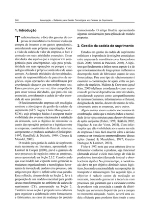 346                   Assumpção – Reflexão para Gestão Tecnológica em Cadeias de Suprimento




1. Introdução                                            transacionado. O artigo finaliza apresentando
                                                         algumas considerações para aplicação do modelo

T     radicionalmente, o foco dos gerentes de em-
      presas de manufatura era diminuir custos na
compra de insumos e em gastos operacionais,
                                                         proposto.

                                                         2. Gestão da cadeia de suprimento
considerando suas próprias capacitações. Com
a visão da cadeia de valor da empresa, o foco é              Estudos em gestão da cadeia de suprimento
centrado em suas atividades essenciais. Essas            enfatizam a importância de relações estratégicas
atividades são aquelas que a empresa tem com-            entre empresas de manufatura e seus fornecedores
petência para desempenhar, seja pela produ-              (Kim, 2000; Petroni & Panciroli, 2002). A hipó-
tividade em suas operações ou porque a tec-              tese que fundamenta a ênfase nesse aspecto é a de
nologia utilizada é própria e ainda não é de senso       que relacionamentos de longo prazo melhoram o
comum. As demais atividades são terceirizadas,           desempenho tanto do fabricante quanto de seus
sendo da responsabilidade de parceiros de ne-            fornecedores. Para esse tipo de relacionamento é
gócios, cujas operações são subordinadas por             essencial a coordenação de ações entre os par-
coordenação daquele que tem poder para isso.             ceiros de negócios. Malone & Crowston (apud
Esses parceiros, por sua vez, têm competência            Kim, 2000) definem coordenação como o pro-
para atuar nessas atividades, que para eles são          cesso de gerenciar dependências entre atividades,
essenciais, considerando a cadeia de valor esten-        considerando aspectos como: compartilhamento
dida de seus produtos.                                   de recursos (humanos, informacionais e físicos),
    O funcionamento das empresas sob essa lógica         designação de tarefas, desenvolvimento de rela-
motivou a abordagem de gestão de cadeias de              cionamento entre as empresas, entre outros.
suprimento (GCS: Supply Chain Management –                   Alguns autores visam a estudar mecanismos de
SCM), cujo princípio básico é assegurar maior            coordenação, sendo que a maioria indica a necessi-
visibilidade dos eventos relacionados à satisfação       dade de ter uma estrutura para desenvolvimento
da demanda, com o objetivo de minimizar os               de ações conjuntas (Fisher, 1997; Heikkilä, 2002;
custos das operações produtivas e logísticas entre       Hagelaar & van der Vorst, 2002). Com infor-
as empresas, constituintes do fluxo de materiais,        mações que dão visibilidade aos eventos na rede
componentes e produtos acabados (Christopher,            de empresas é mais fácil discenir sobre a decisão
1997; Handfield & Nichols, 1999; Chopra &                correta a ser tomada no empreendimento dessas
Meindel, 2003).                                          ações (Anand & Mendelson, 1997; García-
    O modelo para gestão da cadeia de suprimento         Dastugue & Lambert, 2003).
mais recorrente na literatura, apresentado em                Fisher (1997) nota que essa estrutura deve se
Lambert & Cooper (2000), prevê a gerência de             diferenciar conforme o produto, seja funcional
sete processos de negócios entre as empresas,            (demanda estável e ciclo mais longo de vida do
como apresentado na Seção 2.3.2. Considerando            produto) ou inovador (demanda instável e obso-
que esse modelo não explicita como gerenciar as          lescência rápida). No primeiro tipo, a coordena-
mudanças organizacionais e tecnológicas decor-           ção deve ter por objetivo diminuir custos logís-
rentes de inovação de produto e/ou processo, este        ticos, buscando a racionalidade nas operações de
artigo tem por objetivo refletir sobre essa questão.     transporte e armazenagem. No segundo tipo, o
Essa reflexão, desenvolvida na Seção 2, leva à           objetivo é reduzir custos de mediação ao
proposição de um modelo conceitual para gestão           mercado, buscando gerenciar a incerteza com
dessas transformações no ambiente de cadeia de           processos que garantam que a variedade correta
suprimento (CS), apresentado na Seção 3.                 de produtos seja associada a canais de distri-
Também nessa seção é proposta uma estrutura              buição que os tornem disponíveis para a compra
para organizar a colaboração entre fornecedores          no momento adequado. Assim, se terá uma ca-
e fabricantes, no caso de mudança do produto             deia eficiente para produtos funcionais e uma
 