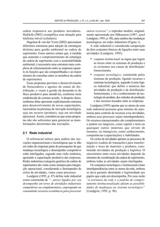 GESTÃO & PRODUÇÃO, v.10, n.3, p.345-361, dez. 2003                        347



cadeia responsiva aos produtos inovadores.             outros recursos”; e reproduz modelo, original-
Heikkilä (2002) exemplifica essa situação para         mente apresentado por Häkansson (1987, apud
telefonia móvel (celulares).                           Lundgren, 1995, p. 88), para análise das mudanças
    Hagelaar & van der Vorst (2002) apresentam         tecnológicas em redes industriais (Figura 1).
diferentes estruturas para adoção de estratégias          A rede industrial é considerada composição
distintas para gestão ambiental na cadeia de           de dois conjuntos básicos de ligações entre suas
suprimento. Esses autores notam que, à medida          atividades (Lundgren, 1995):
que aumenta o comprometimento da estratégia
da cadeia de suprimento com a sustentabilidade
                                                           • conjunto institucional: as regras que regem
ambiental, é necessária uma estrutura mais com-               as trocas entre os sistemas de produção e
plexa de relacionamento entre as empresas (quan-              os existentes nos canais de distribuição/
to às funções que são compartilhadas e ao maior               fornecimento;
número de consultas entre os membros da cadeia             • conjunto tecnológico: constituído pelos
de suprimento).                                               sistemas de produção, ligando recursos e
    Essas propostas prevêem o desenvolvimento                 sistemas tecnológicos, segundo i) uma lógi-
de fornecedores e agentes de canais de dis-                   ca industrial, que define a natureza das
tribuição, e visam à gestão da demanda (e do                  atividades de produção e de distribuição/
fluxo produtivo para atendê-la), conforme meta                fornecimento, e ii) o conhecimento da tec-
estabelecida de comum acordo. A despeito disso,               nologia do produto, dos métodos de produção
nenhuma delas apresenta explicitamente estrutura              e dos recursos trocados entre as empresas.
para desenvolvimento de novas capacitações,                Lundgren (1995) aponta que os atores de uma
necessárias na presença de inovação tecnológica,       rede industrial possuem grau mínimo de auto-
seja em recurso (produto), seja em atividade           nomia para controle de recursos e/ou atividades,
(processo). Assim, considera-se que essas propos-      embora seus processos sejam interdependentes.
tas não são suficientes para gerenciar as trans-       Os recursos transacionados são complementares
formações decorrentes das inovações.                   e podem ser tangíveis, como capital e terra ou
                                                       quaisquer outros materiais que sirvam de
2.1 Rede industrial                                    insumos, ou intangíveis, como conhecimento,
                                                       competências (capacitações) e habilidades.
   O referencial teórico para análise das ino-             Os ciclos de atividades apóiam os processos de
vações organizacionais e tecnológicas que se dão       negócios (cadeia de transações) para transfor-
em redes de empresas parte do pressuposto de que       mação e troca de materiais e produtos, cons-
mudança tecnológica e desempenho competitivo           tituindo atividades de produção e logística. O
estão interligados, segundo uma visão sistêmica,       sincronismo entre essas atividades depende da
apoiando a capacitação produtiva das empresas.         estrutura de coordenação da cadeia de suprimento,
Redes industriais (categoria genérica da cadeia de     embora todas as atividades sejam interligadas.
suprimento) são vistas como arranjos para integra-         Os conjuntos tecnológico e institucional criam
ção operacional, considerando o desempenho de          interdependências entre os atores da rede, embora
ciclos de atividades, vistos como processos.           se deva garantir identidade e legitimidade aos
   Lundgren (1995, p. 87) define rede industrial       papéis que cada um desempenha. Por essa razão
como constituída de “...atores ligados por seu         “a estrutura da rede e o padrão de compor-
desempenho em torno de atividades industriais          tamento institucionalizado afetam as possibili-
competitivas ou complementares, empregando ou          dades de mudanças no sistema tecnológico”
consumindo recursos econômicos para processar          (Lundgren, 1995, p. 96).
 