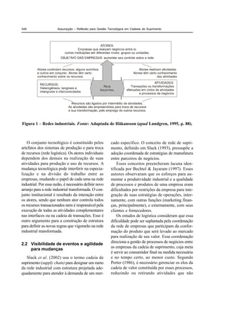 348                    Assumpção – Reflexão para Gestão Tecnológica em Cadeias de Suprimento




Figura 1 – Redes industriais. Fonte: Adaptada de Häkansson (apud Lundgren, 1995, p. 88).



    O conjunto tecnológico é constituído pelos            cado específico. O conceito de rede de supri-
artefatos dos sistemas de produção e para troca           mento, definido em Slack (1993), pressupõe a
de recursos (rede logística). Os atores individuais       adoção coordenada de estratégias de manufatura
dependem dos demais na realização de suas                 entre parceiros de negócios.
atividades para produção e uso de recursos. A                 Esses conceitos preencheram lacuna iden-
mudança tecnológica pode interferir na especia-           tificada por Bechtel & Jayaram (1997). Esses
lização e na divisão do trabalho entre as                 autores observaram que os esforços para au-
empresas, mudando o papel de cada uma na rede             mentar a produtividade industrial e a qualidade
industrial. Por essa razão, é necessário definir novo     de processos e produtos de uma empresa eram
arranjo para a rede industrial transformada. O con-       dificultados por restrições da empresa para inte-
junto institucional é resultado da interação entre        gração de suas estratégias de operações, inter-
os atores, sendo que nenhum ator controla todos           namente, com outras funções (marketing finan-
os recursos transacionados nem é responsável pela         ças, principalmente), e externamente, com seus
execução de todas as atividades complementares            clientes e fornecedores.
nas interfaces ou na cadeia de transações. Esse é             Os estudos de logística consideram que essa
outro argumento para a construção de estrutura            dificuldade pode ser suplantada pela coordenação
para definir as novas regras que vigorarão na rede        da rede de empresas que participam da confor-
industrial transformada.                                  mação do produto que será levado ao mercado
                                                          para realização de seu valor. Essa coordenação
2.2 Visibilidade de eventos e agilidade                   direciona a gestão de processos de negócios entre
    para mudanças                                         as empresas da cadeia de suprimento, cuja meta
                                                          é servir ao consumidor final na medida necessária
   Slack et al. (2002) usa o termo cadeia de              e no tempo certo, ao menor custo. Segundo
suprimento (supply chain) para designar um ramo           Porter (1986), é necessário gerenciar os elos da
da rede industrial com estrutura projetada ade-           cadeia de valor constituída por esses processos,
quadamente para atender à demanda de um mer-              reduzindo ou retirando atividades que não
 