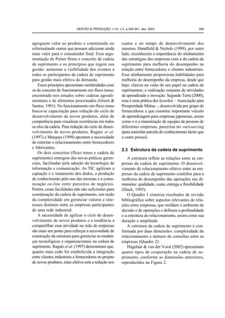 GESTÃO & PRODUÇÃO, v.10, n.3, p.345-361, dez. 2003                        349



agreguem valor ao produto e construindo ou              custos e no tempo de desenvolvimento dos
reformulando outras que possam adicionar ainda          mesmos. Handfield & Nichols (1999), por outro
mais valor para o consumidor final. Essa argu-          lado, reconhecem a importância do alinhamento
mentação de Porter firma o conceito de cadeia           das estratégias das empresas com a da cadeia de
de suprimento e os princípios que regem sua             suprimento para melhoria do desempenho na
gestão: aumentar a visibilidade dos eventos a           relação entre fornecedores e clientes industriais.
todos os participantes da cadeia de suprimento          Esse alinhamento proporciona habilidades para
para gestão mais efetiva da demanda.                    melhoria de desempenho da empresa, desde que
   Esses princípios apresentam similaridades com        haja: clareza na visão de seu papel na cadeia de
os do conceito de funcionamento em fluxo tenso,         suprimentos; e realização conjunta de atividades
encontrado nos estudos sobre cadeias agroali-           de aprendizado e inovação. Segundo Terra (2000),
mentares e de alimentos processados (Green &            essa é uma prática dos kyoeikai – Associação para
Santos, 1991). No funcionamento em fluxo tenso          Prosperidade Mútua –, desenvolvida por grupo de
busca-se capacitação para redução do ciclo de           fornecedores e que constitui importante veículo
desenvolvimento de novos produtos, além de              de aprendizagem para empresas japonesas, assim
competência para visualizar ocorrências em todos        como o é a manutenção de equipes de pessoas de
os elos da cadeia. Para redução do ciclo de desen-      diferentes empresas, parceiras no outsourcing
volvimento de novos produtos, Ragatz et al.             (para assimilar parcela do conhecimento tácito que
(1997) e Marques (1999) apontam a necessidade           a outra possui).
de estreitar o relacionamento entre fornecedores
e fabricantes.
                                                        2.3 Estrutura da cadeia de suprimento
   Os dois conceitos (fluxo tenso e cadeia de
suprimento) emergem das novas práticas geren-               A estrutura reflete as relações entre as em-
ciais, facilitadas pela adoção da tecnologia de         presas da cadeia de suprimento. O desenvol-
informação e comunicação. As TIC agilizam a             vimento de relacionamento efetivo entre as em-
captação e o tratamento dos dados, a produção           presas da cadeia de suprimento contribui para a
de conhecimento pelo uso das mesmas e a comu-           melhoria do desempenho das operações nas di-
nicação on-line entre parceiros de negócios.            mensões: qualidade, custo, entrega e flexibilidade
Porém, essas facilidades não são suficientes para       (Slack, 1993).
coordenação da cadeia de suprimento, em razão               O Quadro 1 sintetiza resultados de revisão
da complexidade em gerenciar valores e inte-            bibliográfica sobre aspectos relevantes de rela-
resses distintos entre as empresas participantes        ções entre empresas, que moldam o ambiente de
de uma rede industrial.                                 decisão e de operações e definem a profundidade
   A necessidade de agilizar o ciclo de desen-          e a estreiteza do relacionamento, assim como sua
volvimento de novos produtos e a tendência a            duração e amplitude.
compartilhar essa atividade na rede de empresas             A estrutura da cadeia de suprimento é con-
são mais um ponto para reforçar a necessidade de        formada por duas dimensões: complexidade do
construção da estrutura para gerenciar as mudan-        relacionamento e número de consultas entre as
ças tecnológicas e organizacionais na cadeia de         empresas (Quadro 2).
suprimento. Ragatz et al. (1997) demonstram que,            Hagelaar & van der Vorst (2002) apresentam
quanto mais cedo for estabelecida a integração          quatro tipos de cooperação na cadeia de su-
entre clientes industriais e fornecedores no projeto    primento, conforme as dimensões anteriores,
de novos produtos, mais efetiva será a redução nos      reproduzidos na Figura 2.
 