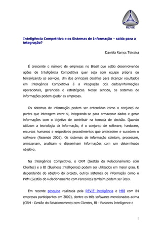 Inteligência Competitiva e os Sistemas de Informação – saída para a
integração?


                                                          Daniela Ramos Teixeira



     É crescente o número de empresas no Brasil que estão desenvolvendo
ações de Inteligência Competitiva quer seja com equipe própria ou
terceirizando os serviços. Um dos principais desafios para alcançar resultados
em     Inteligência   Competitiva   é   a   integração   dos   dados/informações
operacionais, gerenciais e estratégicas. Nesse sentido, os sistemas de
informações podem ajudar as empresas.


     Os sistemas de informação podem ser entendidos como o conjunto de
partes que interagem entre si, integrando-se para armazenar dados e gerar
informações com o objetivo de contribuir na tomada de decisão. Quando
utilizam a tecnologia da informação, é o conjunto de software, hardware,
recursos humanos e respectivos procedimentos que antecedem e sucedem o
software (Rezende 2005). Os sistemas de informação coletam, processam,
armazenam, analisam e disseminam informações com um determinado
objetivo.


     Na Inteligência Competitiva, o CRM (Gestão do Relacionamento com
Clientes) e o BI (Business Intelligence) podem ser utilizados em maior grau. E
dependendo do objetivo do projeto, outros sistemas de informação como o
PRM (Gestão do Relacionamento com Parceiros) também podem ser úteis.


     Em recente pesquisa realizada pela REVIE Inteligência e MBI com 84
empresas participantes em 2009), dentre os três softwares mencionados acima
(CRM - Gestão do Relacionamento com Clientes, BI - Business Intelligence e



                                                                              1
 