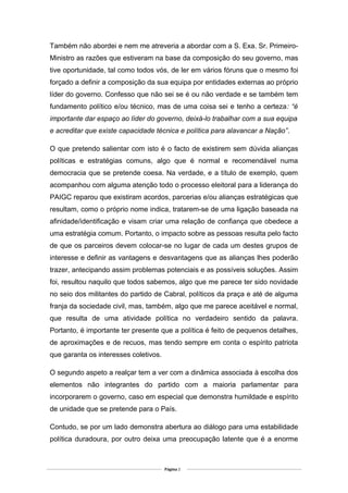Também não abordei e nem me atreveria a abordar com a S. Exa. Sr. Primeiro-
Ministro as razões que estiveram na base da composição do seu governo, mas
tive oportunidade, tal como todos vós, de ler em vários fóruns que o mesmo foi
forçado a definir a composição da sua equipa por entidades externas ao próprio
líder do governo. Confesso que não sei se é ou não verdade e se também tem
fundamento político e/ou técnico, mas de uma coisa sei e tenho a certeza: “é
importante dar espaço ao líder do governo, deixá-lo trabalhar com a sua equipa
e acreditar que existe capacidade técnica e política para alavancar a Nação”.
O que pretendo salientar com isto é o facto de existirem sem dúvida alianças
políticas e estratégias comuns, algo que é normal e recomendável numa
democracia que se pretende coesa. Na verdade, e a título de exemplo, quem
acompanhou com alguma atenção todo o processo eleitoral para a liderança do
PAIGC reparou que existiram acordos, parcerias e/ou alianças estratégicas que
resultam, como o próprio nome indica, tratarem-se de uma ligação baseada na
afinidade/identificação e visam criar uma relação de confiança que obedece a
uma estratégia comum. Portanto, o impacto sobre as pessoas resulta pelo facto
de que os parceiros devem colocar-se no lugar de cada um destes grupos de
interesse e definir as vantagens e desvantagens que as alianças lhes poderão
trazer, antecipando assim problemas potenciais e as possíveis soluções. Assim
foi, resultou naquilo que todos sabemos, algo que me parece ter sido novidade
no seio dos militantes do partido de Cabral, políticos da praça e até de alguma
franja da sociedade civil, mas, também, algo que me parece aceitável e normal,
que resulta de uma atividade política no verdadeiro sentido da palavra.
Portanto, é importante ter presente que a política é feito de pequenos detalhes,
de aproximações e de recuos, mas tendo sempre em conta o espírito patriota
que garanta os interesses coletivos.
O segundo aspeto a realçar tem a ver com a dinâmica associada à escolha dos
elementos não integrantes do partido com a maioria parlamentar para
incorporarem o governo, caso em especial que demonstra humildade e espírito
de unidade que se pretende para o País.
Contudo, se por um lado demonstra abertura ao diálogo para uma estabilidade
política duradoura, por outro deixa uma preocupação latente que é a enorme
Página 2
 