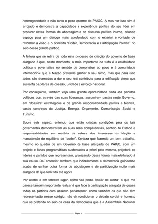 heterogeneidade e não tanto o peso enorme do PAIGC. A meu ver isso sim é
arrojado e demonstra a capacidade e experiência política do seu líder em
procurar novas formas de abordagem e do discurso político interno, criando
espaço para um diálogo mais aprofundado com o exterior e vontade de
reformar a visão e o conceito “Poder, Democracia e Participação Política” no
seio desse grande partido.
A leitura que se retira de todo este processo de criação do governo de base
alargado é que, neste momento, o mais importante de tudo é a estabilidade
politica e governativa no sentido de demonstrar ao povo e à comunidade
internacional que a Nação pretende ganhar o seu rumo, mas que para isso
todos são chamados a dar o seu real contributo para a edificação plena que
sustenta os pilares da coesão, unidade e esforço nacional.
Por conseguinte, também vejo uma grande oportunidade dada aos partidos
políticos que, através das suas lideranças, assumiram pastas neste Governo,
em “dossiers” estratégicos e de grande responsabilidade política e técnica,
casos concretos da Justiça, Energia, Orçamento, Comunicação Social e
Turismo.
Sobre este aspeto, entendo que estão criadas condições para os tais
governantes demonstrarem as suas reais competências, sentido de Estado e
responsabilidades em matéria da defesa dos interesses da Nação e
manutenção do equilíbrio de “poder”. Certeza que fazendo um bom trabalho,
mesmo no quadro de um Governo de base alargada do PAIGC, com um
projeto e linhas programáticas sustentados a priori pelo mesmo, projetará os
líderes e partidos que representam, granjeando dessa forma mais eleitorado à
sua causa. Daí entender também que indiretamente a democracia guineense
acaba de ganhar outra forma de abordagem e de participação muito mais
alargada do que tem tido até agora.
Por último, e em terceiro lugar, como não podia deixar de alertar, o que me
parece também importante realçar é que face à participação alargada de quase
todos os partidos com assento parlamentar, como também os que não têm
representação nesse colégio, não vir condicionar o debate cordial e honesto
que se pretende no seio da casa da democracia que é a Assembleia Nacional
Página 3
 