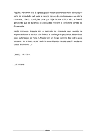 Popular. Para mim esta é a preocupação maior que merece maior atenção por
parte da sociedade civil, pois a mesma carece de monitorização e de alerta
constante, criando condições para que haja debate político sério e frontal,
garantindo que os diplomas ali produzidos refletem o verdadeiro sentido da
democracia.
Neste momento, importa sim o exercício da cidadania com sentido de
responsabilidade e abraçar com firmeza e confiança os propósitos desenhados
pelas autoridades do País. A Nação tem um longo caminho das pedras para
percorrer. No entanto, só se caminha o caminho das pedras quando se põe as
coisas a caminho! LV
Lisboa, 17-07-2014
Luís Vicente
Página 4
 