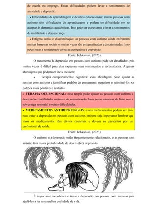 de escola ou emprego. Essas dificuldades podem levar a sentimentos de
ansiedade e depressão.
 Dificuldades de aprendizagem e desafios educacionais: muitas pessoas com
autismo têm dificuldades de aprendizagem e podem ter dificuldade em se
adaptar às demandas acadêmicas. Isso pode ser estressante e levar a sentimentos
de inutilidade e desesperança.
 Estigma social e discriminação: as pessoas com autismo ainda enfrentam
muitas barreiras sociais e muitas vezes são estigmatizadas e discriminadas. Isso
pode levar a sentimentos de baixa autoestima e depressão.
Fonte: Ischkanian, (2023)
O tratamento da depressão em pessoas com autismo pode ser desafiador, pois
muitas vezes é difícil para elas expressar seus sentimentos e necessidades. Algumas
abordagens que podem ser úteis incluem:
 Terapia comportamental cognitiva: essa abordagem pode ajudar as
pessoas com autismo a identificar padrões de pensamento negativos e substituí-los por
padrões mais positivos e realistas.
 TERAPIA OCUPACIONAL: essa terapia pode ajudar as pessoas com autismo a
desenvolver habilidades sociais e de comunicação, bem como maneiras de lidar com a
sobrecarga sensorial e outras dificuldades.
 MEDICAMENTOS ANTIDEPRESSIVOS: esses medicamentos podem ser úteis
para tratar a depressão em pessoas com autismo, embora seja importante lembrar que
todos os medicamentos têm efeitos colaterais e devem ser prescritos por um
profissional de saúde.
Fonte: Ischkanian, (2023)
O autismo e a depressão estão frequentemente relacionados, e as pessoas com
autismo têm maior probabilidade de desenvolver depressão.
É importante reconhecer e tratar a depressão em pessoas com autismo para
ajudá-las a ter uma melhor qualidade de vida.
 