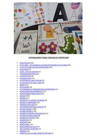 ATIVIDADES PARA CRIANÇAS ESPECIAIS
 (TEA) POCOYO (12)
 02 DE ABRIL - DIA MUNDIAL DA CONSCIENTIZAÇÃO DO AUTISMO (48)
 15 DE OUTUBRO DIA DOS PROFESSORES (24)
 18 DE MAIO (7)
 25/07 - DIA DO ESCRITOR (3)
 A BONEQUINHA PRETA (1)
 A ERA DO GELO (4)
 A Galinha Ruiva (11)
 A HISTÓRIA DE UMA TESOURA (5)
 A importância do lúdico: jogos (8)
 ABACO (16)
 ACTIVIDADES (4)
 ACTIVIDADES DE COORDINACIÓN VISOMOTORA (27)
 ADAPTAÇÕES DE MATEMÁTICA (17)
 ADAPTADORES PARA ESCRITA (4)
 ADIÇÃO (244)
 ADIÇÃO 8 (3)
 ADIÇÃO DE 1 A 9 BOLA COLORIDA (8)
 ADIÇÃO E SUBTRAÇÃO (14)
 AGENDAS INCLUSÃO (2)
 ALESSANDRA REFORÇO ESCOLAR (4)
 ALFABETIZAÇÃO 1 (80)
 ALFABETIZAÇÃO 2 (39)
 ALFABETO CONSTRUTOR GRÁFICO (11)
 ALFABETO MODELAGEM (8)
 ALFABETOS LÚDICOS (184)
 ALIMENTOS (17)
 ALINHAVO (40)
 AMIGO ANJO (17)
 AMIGUINHOS DO CAUÃ (3)
 ANA PEIXOTO ESCRITORA (3)
 ANIMAIS (20)
 APOSTILAS DA JULIANA VENDITTE ROTHEN (9)
 