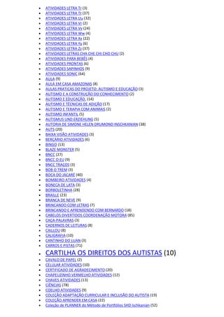  ATIVIDADES LETRA Tr (3)
 ATIVIDADES LETRA Tt (37)
 ATIVIDADES LETRA Uu (32)
 ATIVIDADES LETRA Vr (2)
 ATIVIDADES LETRA Vv (24)
 ATIVIDADES LETRA Ww (4)
 ATIVIDADES LETRA Xx (22)
 ATIVIDADES LETRA Yy (6)
 ATIVIDADES LETRA Zz (37)
 ATIVIDADES LETRAS CHA CHE CHI CHO CHU (2)
 ATIVIDADES PARA BEBÊS (4)
 ATIVIDADES PRONTAS (6)
 ATIVIDADES SAPINHOS (9)
 ATIVIDADES SONIC (64)
 AULA (9)
 AULA EM CASA AMAZONAS (8)
 AULAS PRATICAS DO PROJETO: AUTISMO E EDUCAÇÃO (3)
 AUTISMO E A CONSTRUÇÃO DO CONHECIMENTO (2)
 AUTISMO E EDUCAÇÃO. (14)
 AUTISMO E TÉCNICAS DE ADIÇÃO (17)
 AUTISMO E TERAPIA COM ANIMAIS (2)
 AUTISMO INFANTIL (5)
 AUTISMUS UND ERZIEHUNG (5)
 AUTORIA DE SIMONE HELEN DRUMOND INSCHKANIAN (38)
 AUTS (20)
 BAIXA VISÃO ATIVIDADES (3)
 BERÇÁRIO ATIVIDADES (6)
 BINGO (13)
 BLAZE MONSTER (5)
 BNCC (27)
 BNCC O EU (9)
 BNCC TRAÇOS (3)
 BOB O TREM (3)
 BOCA DO JACARÉ (40)
 BOMBEIRO ATIVIDADES (4)
 BONECA DE LATA (3)
 BORBOLETINHA (28)
 BRAILLE (23)
 BRANCA DE NEVE (9)
 BRINCANDO COM LETRAS (7)
 BRINCANDO E APRENDENDO COM BERNARDO (18)
 CABELOS DIVERTIDOS COORDENAÇÃO MOTORA (85)
 CAÇA-PALAVRAS (3)
 CADERNOS DE LEITURAS (8)
 CAILLOU (8)
 CALIGRAFIA (10)
 CANTINHO DO LUAN (3)
 CARROS E PISTAS (71)
 CARTILHA OS DIREITOS DOS AUTISTAS (10)
 CAVALO DE PAPEL (2)
 CELULAR ATIVIDADES (10)
 CERTIFICADO DE AGRADECIMENTO (20)
 CHAPEUZINHO VERMELHO ATIVIDADES (12)
 CHAVES ATIVIDADES (13)
 CIÊNCIAS (78)
 COELHO ATIVIDADES (9)
 COLEÇÃO ADAPTAÇÃO CURRICULAR E INCLUSÃO DO AUTISTA (19)
 COLEÇÃO APRENDER EM CASA (22)
 Coleção de PLANNER do Método de Portfólios SHD Ischkanian (52)
 