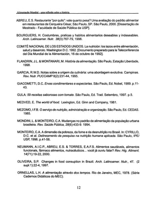 ABREU, E.S. Restaurante "por quilo": vale quanto pesa? Uma avaliação do padrão alimentar
em restaurantes de Cerqueira César, São Paulo, SP. São Paulo, 2000. [Dissertação de
Mestrado - Faculdade de Saúde Pública da USP].
BOURGUERS, H. Costumbres, praticas y hábitos alimentarios deseables y indeseables.
Arch. Latinoamer. Nutr. 38(3):767-79,1998.
COMITÉ NACIONAL DE LOS ESTADOS UNIDOS. La nutrición: los lazos entre alimentación,
salud y dasarrolo. Washington D.C. 1992. [Documento preparado para la Teleconferencia
del Dia Mundial de la Alimentación, 16 de octubre de 1992].
FLANDRIN, J.L. & MONTANARI, M. História da alimentação. São Paulo, Estação Liberdade,
1998.
GARCIA, R.W.D. Notas sobre a origem da culinária: uma abordagem evolutiva. Campinas.
Rev. Nutr. PUCCAMP 8(2):231 -44,1995.
GIACOMETTI, D.C. Ervas condimentares e especiarias. São Paulo, Ed. Nobel, 1989. p.11-
43.
GULA: 59 receitas saborosas com tomate. São Paulo, Ed. Trad. Setembro, 1997. p.5.
MEDVED, E. The world of food. Lexington, Ed. Ginn and Company, 1981.
MEZOMO, I.F.B. O serviço de nutrição, administração e organização. São Paulo, Ed. CEDAS.
1985.
MONDINI, L. & MONTEIRO, CA. Mudanças no padrão de alimentação da população urbana
brasileira. Rev. Saúde Pública, 28(6):433-9.1994.
MONTEIRO, CA. A dimensão da pobreza, da fome e da desnutrição no Brasil. In: CYRILLO,
D.C. et al. Delineamento da pesquisa na nutrição humana aplicada. São Paulo, IPE/
USP, 1996.p.41-56.
NEUMANN, A.I.CR, ABREU, E.S. & TORRES, E.A.F.S. Alimentos saudáveis, alimentos
funcionais, fármaco alimentos, nutracêuticos... você já ouviu falar? Rev. Hig. Aliment.
74(71):19-22,2000.
OLIVEIRA, S.P. Changes in food consuption in Brazil. Arch. Latinoamer. Nutr., 47. (2
supl.1):22-4,1997.
ORNELLAS, L.H. A alimentação através dos tempos. Rio de Janeiro, MEC, 1978. (Série
Cadernos Didáticos do MEC).
 