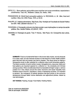 ORTIZ, E.L. Sons sabores: guia prático para cozinhar com ervas aromáticas, especiarías e
condimentos. Trad. M.L. Modesto. Lisboa, Ed. Verbo, 1992.
PEKKANIVEW, M. World food consuption patterns. In: RECHAIGL Jr., M. Man, food and
nutrition. Ohio, Ed. CRC Press, 1975. p.16-33.
PHILIPPI, ST. Hábitos alimentares. São Paulo, Dep. Nutrição da Faculdade de Saúde Pública
da USP, 1992. (Boletim técnico n° 1).
PIOVESAN, A. Percepção cultural e dos fatos sociais: suas implicações no campo da saúde
pública. Rev. Saúde Pública, 4(1):85-97,1970.
SAVARIN, B. Fisiología do gosto. Trad. P. Neves, São Paulo. Ed. Companhia das Letras,
1995.
SUMMARY: Food is a fundamental factor in the human daily routine, not only because
it is a basic need, but also because access to it has become a Public Health problem
given that both lack and excess may lead to disease. This study aimed at making a
retrospective study to offer subsidies for a reflection about world alimentary patterns.
The historic evolution of world nutrition reveals that gastronomy, resources, habits and
food patterns are important aspects for a reflection on the complexity and richness
among countries. When one talks about food it is impossible to forget hunger, a serious
problem for it hits millions around the world. Economic and social inequality have
hindered acess to food for populations, mainly in developing countries. It is important
to perceive the emergency of political decisions that give priority to the economic
development through better income distribution and agricultural policies, helped by
new technologies.
KEY WORDS: Feeding, Hunger, Food Habits, Feeding History.
Data de recebimento:06/02/2001
Data de aprovação: 24/06/2001
 