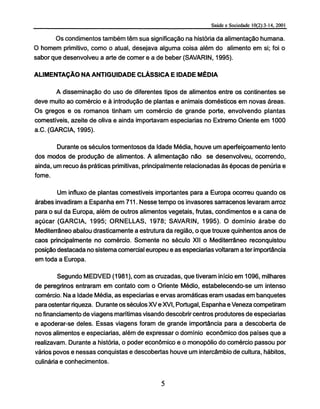 Os condimentos também têm sua significação na historia da alimentação humana.
O homem primitivo, como o atual, desejava alguma coisa além do alimento em si; foi o
sabor que desenvolveu a arte de comer e a de beber (SAVARIN, 1995).
ALIMENTAÇÃO NA ANTIGÜIDADE CLÁSSICA E IDADE MÉDIA
A disseminação do uso de diferentes tipos de alimentos entre os continentes se
deve muito ao comércio e à introdução de plantas e animais domésticos em novas áreas.
Os gregos e os romanos tinham um comércio de grande porte, envolvendo plantas
comestíveis, azeite de oliva e ainda importavam especiarias no Extremo Oriente em 1000
a.C. (GARCIA, 1995).
Durante os séculos tormentosos da Idade Média, houve um aperfeiçoamento lento
dos modos de produção de alimentos. A alimentação não se desenvolveu, ocorrendo,
ainda, um recuo às práticas primitivas, principalmente relacionadas às épocas de penúria e
fome.
Um influxo de plantas comestíveis importantes para a Europa ocorreu quando os
árabes invadiram a Espanha em 711. Nesse tempo os invasores sarracenos levaram arroz
para o sul da Europa, além de outros alimentos vegetais, frutas, condimentos e a cana de
açúcar (GARCIA, 1995; ORNELLAS, 1978; SAVARIN, 1995). O domínio árabe do
Mediterrâneo abalou drasticamente a estrutura da região, o que trouxe quinhentos anos de
caos principalmente no comércio. Somente no século XII o Mediterrâneo reconquistou
posição destacada no sistema comercial europeu e as especiarias voltaram a ter importância
em toda a Europa.
Segundo MEDVED (1981), com as cruzadas, que tiveram início em 1096, milhares
de peregrinos entraram em contato com o Oriente Médio, estabelecendo-se um intenso
comércio. Na a Idade Média, as especiarias e ervas aromáticas eram usadas em banquetes
para ostentar riqueza. Durante os séculos XV e XVI, Portugal, Espanha e Veneza competiram
no financiamento de viagens marítimas visando descobrir centros produtores de especiarias
e apoderar-se deles. Essas viagens foram de grande importância para a descoberta de
novos alimentos e especiarias, além de expressar o domínio econômico dos países que a
realizavam. Durante a história, o poder econômico e o monopólio do comércio passou por
vários povos e nessas conquistas e descobertas houve um intercâmbio de cultura, hábitos,
culinária e conhecimentos.
 