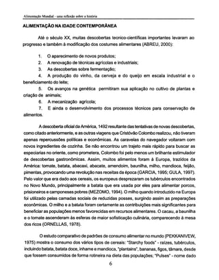 ALIMENTAÇÃO NA IDADE CONTEMPORÂNEA
Até o século XX, muitas descobertas tecnico-científicas importantes levaram ao
progresso e também à modificação dos costumes alimentares (ABREU, 2000):
1. O aparecimento de novos produtos;
2. A renovação de técnicas agrícolas e industriais;
3. As descobertas sobre fermentação;
4. A produção do vinho, da cerveja e do queijo em escala industrial e o
beneficiamento do leite;
5. Os avanços na genética permitiram sua aplicação no cultivo de plantas e
criação de animais;
6. A mecanização agrícola;
7. E ainda o desenvolvimento dos processos técnicos para conservação de
alimentos.
A descoberta oficial da América, 1492 resultante das tentativas de novas descobertas,
como citado anteriormente, e as outras viagens que Cristóvão Colombo realizou, não tiveram
apenas repercussões políticas e econômicas. As caravelas do navegador voltaram com
novos ingredientes de cozinha. Se não encontrou um trajeto mais rápido para buscar as
especiarias no oriente, como prometera, Colombo foi pelo menos um brilhante estimulador
de descobertas gastronômicas. Assim, muitos alimentos foram à Europa, trazidos da
América: tomate, batata, abacaxi, abacate, amendoim, baunilha, milho, mandioca, feijão,
pimentas, provocando uma revolução nas receitas da época (GARCIA, 1995; GULA, 1997).
Pelo valor que era dado aos cereais, os europeus desprezaram os tubérculos encontrados
no Novo Mundo, principalmente a batata que era usada por eles para alimentar porcos,
prisioneiros e camponeses pobres (MEZOMO, 1994). O milho quando introduzido na Europa
foi utilizado pelas camadas sociais de reduzidas posses, surgindo assim as preparações
econômicas. O milho e a batata foram certamente as contribuições mais significantes para
beneficiaras populações menos favorecidas em recursos alimentares. O cacau, a baunilha
e o tomate ascenderam às esferas de maior sofisticação culinária, comparecendo à mesa
dos ricos (ORNELLAS, 1978).
O estudo comparativo de padrões de consumo alimentar no mundo (PEKKANIVEW,
1975) mostra o consumo dos vários tipos de cereais: "Starchy foods" - raízes, tubérculos,
incluindo batata, batata doce, inhame e mandioca, "plantains", bananas, figos, támara, desde
que fossem consumidos de forma rotineira na dieta das populações; "Pulses" - nome dado
 