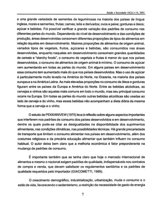 a uma grande variedade de sementes de leguminosas na maioria dos países de língua
inglesa, nozes e sementes; frutas; carnes; leite e derivados; ovos e peixe; gorduras e óleos;
açúcar e bebidas. Foi possível verificar a grande variação dos padrões de consumo nas
diferentes partes do mundo. Dependendo do nível de desenvolvimento e das condições de
produção, áreas desenvolvidas consomem diferentes proporções de tipos de alimentos em
relação àquelas em desenvolvimento. Maiores proporções de alimentos de origem animal,
variados tipos de vegetais, frutos, açúcares e bebidas, são consumidos nas áreas
desenvolvidas, enquanto naquelas em desenvolvimento consomem grandes quantidades
de cereais e "starchy foods", o consumo de vegetais e frutas é menor do que nos países
desenvolvidos, o consumo de alimentos de origem animal é mínimo. O consumo de açúcar
vem aumentando em todas as partes do mundo. Em alguns países em desenvolvimento
esse consumo tem aumentado mais do que nos países desenvolvidos. Mas o uso de açúcar
é particularmente muito levado na América do Norte, na Oceania, na maioria dos países
europeus e na América Latina. As mais elevadas proporções no consumo de óleos e gorduras
figuram entre os países da Europa e América do Norte. Entre as bebidas alcóolicas, as
cervejas e vinhos são aquelas mais comuns em todo o mundo, mas seu principal consumo
ocorre na Europa. Em todas as partes do mundo outras bebidas alcoólicas são usadas ao
lado da cerveja e do vinho, mas essas bebidas não acompanham a dieta diária da mesma
forma que a cerveja e o vinho.
O estudo de PEKKANIVEW (1975) leva à reflexão sobre alguns aspectos importantes
que interferem nos padrões de consumo dos países desenvolvidos e em desenvolvimento,
dentre os quais pode-se citar as desigualdades na disponibilidade dos suprimentos
alimentares, nas condições climáticas, nas possibilidades técnicas. Há grande precariedade
de transporte que limitam o consumo alimentar nos países em desenvolvimento, além dos
costumes religiosos e da precária educação alimentar que também influem no consumo
habitual. O autor deixa bem claro que a melhoria econômica é fator preponderante na
mudança de padrões de consumo.
É importante também que se tenha claro que hoje o mercado internacional de
alimentos e mesmo o nacional exigem padrões de qualidade, indispensáveis nos contratos
de compra e venda, que devem satisfazer os regulamentos sanitários e os padrões de
qualidade requeridos pelo importador (GIACOMETTI, 1989).
O crescimento demográfico, industrialização, urbanização, muda o consumo e o
estilo de vida, favorecendo o sedentarismo, a restrição da necessidade de gasto de energia
 