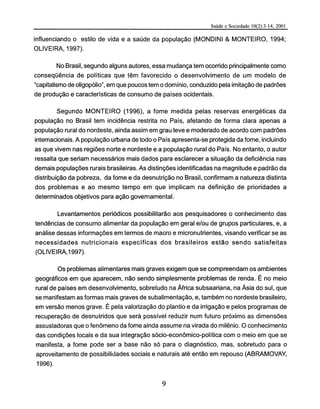 influenciando o estilo de vida e a saúde da população (MONDINI & MONTEIRO, 1994;
OLIVEIRA, 1997).
No Brasil, segundo alguns autores, essa mudança tem ocorrido principalmente como
conseqüência de políticas que têm favorecido o desenvolvimento de um modelo de
"capitalismo de oligopólio", em que poucos tem o domínio, conduzido pela imitação de padrões
de produção e características de consumo de países ocidentais.
Segundo MONTEIRO (1996), a fome medida pelas reservas energéticas da
população no Brasil tem incidência restrita no País, afetando de forma clara apenas a
população rural do nordeste, ainda assim em grau leve e moderado de acordo com padrões
internacionais. A população urbana de todo o País apresenta-se protegida da fome, incluindo
as que vivem nas regiões norte e nordeste e a população rural do País. No entanto, o autor
ressalta que seriam necessários mais dados para esclarecer a situação da deficiência nas
demais populações rurais brasileiras. As distinções identificadas na magnitude e padrão da
distribuição da pobreza, da fome e da desnutrição no Brasil, confirmam a natureza distinta
dos problemas e ao mesmo tempo em que implicam na definição de prioridades a
determinados objetivos para ação governamental.
Levantamentos periódicos possibilitarão aos pesquisadores o conhecimento das
tendências de consumo alimentar da população em geral e/ou de grupos particulares, e, a
análise dessas informações em termos de macro e micronutrientes, visando verificar se as
necessidades nutricionais específicas dos brasileiros estão sendo satisfeitas
(OLIVEIRA,1997).
Os problemas alimentares mais graves exigem que se compreendam os ambientes
geográficos em que aparecem, não sendo simplesmente problemas de renda. É no meio
rural de países em desenvolvimento, sobretudo na África subsaariana, na Ásia do sul, que
se manifestam as formas mais graves de subalimentação, e, também no nordeste brasileiro,
em versão menos grave. É pela valorização do plantio e da irrigação e pelos programas de
recuperação de desnutridos que será possível reduzir num futuro próximo as dimensões
assustadoras que o fenômeno da fome ainda assume na virada do milênio. O conhecimento
das condições locais e da sua integração sócio-econômico-política com o meio em que se
manifesta, a fome pode ser a base não só para o diagnóstico, mas, sobretudo para o
aproveitamento de possibilidades sociais e naturais até então em repouso (ABRAMOVAY,
1996).
 
