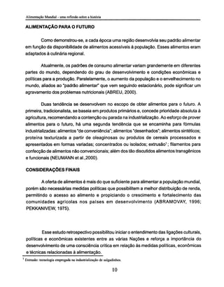 ALIMENTAÇÃO PARA O FUTURO
Como demonstrou-se, a cada época uma região desenvolvia seu padrão alimentar
em função da disponibilidade de alimentos acessíveis à população. Esses alimentos eram
adaptados à culinária regional.
Atualmente, os padrões de consumo alimentar variam grandemente em diferentes
partes do mundo, dependendo do grau de desenvolvimento e condições econômicas e
políticas para a produção. Paralelamente, o aumento da população e o envelhecimento no
mundo, aliados ao "padrão alimentar" que vem seguindo estacionario, pode significar um
agravamento dos problemas nutricionais (ABREU, 2000).
Duas tendência se desenvolvem no escopo de obter alimentos para o futuro. A
primeira, tradicionalista, se baseia em produtos primários e, concede prioridade absoluta à
agricultura, recomendando a contenção ou parada na industrialização. Ao esforço de prover
alimentos para o futuro, há uma segunda tendência que se encaminha para fórmulas
industrializadas: alimentos "de conveniência"; alimentos "desenhados"; alimentos sintéticos;
proteína texturizada a partir de oleaginosas ou produtos de cereais processados e
apresentados em formas variadas; concentrados ou isolados; extrusão1
; filamentos para
confecção de alimentos não convencionais; além dos tão discutidos alimentos transgênicos
e funcionais (NEUMANN et al.,2000).
CONSIDERAÇÕES FINAIS
A oferta de alimentos é mais do que suficiente para alimentar a população mundial,
porém são necessárias medidas políticas que possibilitem a melhor distribuição de renda,
permitindo o acesso ao alimento e propiciando o crescimento e fortalecimento das
comunidades agrícolas nos países em desenvolvimento (ABRAMOVAY, 1996;
PEKKANIVEW, 1975).
Esse estudo retrospectivo possibilitou iniciar o entendimento das ligações culturais,
políticas e econômicas existentes entre as várias Nações e reforça a importância do
desenvolvimento de uma consciência crítica em relação às medidas políticas, econômicas
e técnicas relacionadas à alimentação.
1
Extrusão: tecnologia empregada na industrialização de salgadinhos.
 