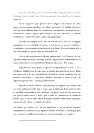 3 Graduada em Ciências Biológicas pela Faculdade de Educação de Uberaba e Pós graduada em Educação Ambiental e
Microbiologia – Pontifícia Universidade Católico – MG. Atua como professora de Ciências na Rede Municipal no Município de
Tapurah - MT
Assim averiguamos que o professor precisa adquirir conhecimentos em vários
ramos, para acompanhar seus alunos e a evolução tecnológica. É o papel de o docente ir
além dos livros didáticos, fazer uso e atualizar-se cientificamente, pedagogicamente e
didaticamente criando espaços para formação de seus educandos e trazendo
transformação no desenvolvimento cognitivo de cada um deles.
Educador deve sempre inovar, estar em constante busca de novas concepções
pedagógicas, ter a possibilidade de informa-se e forma-se nos avanços científicos e
tecnológicos e novos processos de produção, ou seja, formas de conhecimento e ação a
que venham ampliar a aprendizagem dos seus educadores.
Cabe ao professor interagir socialmente, politicamente, cientificamente para que
haja uma intenção de busca e mudanças e criando a possibilidade de transformação no
espaço onde contribui para qualidade de vida de seus educandos e de si próprio.
Segundo coloca Alves (2008), foi preciso disciplinar homens e ensina – lós a
trabalhar, a trabalhar fora de suas casas, a trabalhar com parcelas de tempo. Então
percebemos que é de sua responsabilidade do professor buscar mudanças para sua
profissão, melhorando e capacitando, podendo transmitir ao aluno à busca de
experiências profissionais e ter uma qualidade de vida.
Segundo descrevem Pimenta (2012), poucos já que perguntou qual o significado
que esses conhecimentos têm para si próprio qual o significado desses conhecimentos
na sociedade contemporânea, qual a diferença entre conhecimentos e informações, ate
que ponto o conhecimento é poder, qual o papel do conhecimento no mundo do
trabalho, qual a relação entre ciência e produção material, entre ciência e produção
existencial, entre ciência e sociedade informática.
Percebemos que ensinar deve ter um significado e que as escolas trabalham
conhecimentos diversificados, que é preciso informar e trabalhar as informações para
que possamos ter cidadãos conscientes e que não seja manipulado por ninguém.
_______________________________________
 
