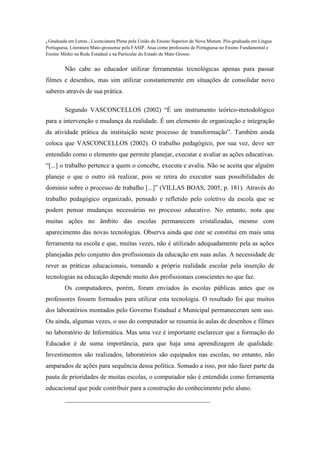 6 Graduada em Letras , Licenciatura Plena pela União do Ensino Superior de Nova Mutum. Pós-graduada em Língua
Portuguesa, Literatura Mato-grossense pela FASIP. Atua como professora de Portuguesa no Ensino Fundamental e
Ensino Médio na Rede Estadual e na Particular do Estado de Mato Grosso.
Não cabe ao educador utilizar ferramentas tecnológicas apenas para passar
filmes e desenhos, mas sim utilizar constantemente em situações de consolidar novo
saberes através de sua prática.
Segundo VASCONCELLOS (2002) “É um instrumento teórico-metodológico
para a intervenção e mudança da realidade. É um elemento de organização e integração
da atividade prática da instituição neste processo de transformação”. Também ainda
coloca que VASCONCELLOS (2002). O trabalho pedagógico, por sua vez, deve ser
entendido como o elemento que permite planejar, executar e avaliar as ações educativas.
“[...] o trabalho pertence a quem o concebe, executa e avalia. Não se aceita que alguém
planeje o que o outro irá realizar, pois se retira do executor suas possibilidades de
domínio sobre o processo de trabalho [...]” (VILLAS BOAS, 2005, p. 181). Através do
trabalho pedagógico organizado, pensado e refletido pelo coletivo da escola que se
podem pensar mudanças necessárias no processo educativo. No entanto, nota que
muitas ações no âmbito das escolas permanecem cristalizadas, mesmo com
aparecimento das novas tecnologias. Observa ainda que este se constitui em mais uma
ferramenta na escola e que, muitas vezes, não é utilizado adequadamente pela as ações
planejadas pelo conjunto dos profissionais da educação em suas aulas. A necessidade de
rever as práticas educacionais, tomando a própria realidade escolar pela inserção de
tecnologias na educação depende muito dos profissionais conscientes no que faz.
Os computadores, porém, foram enviados às escolas públicas antes que os
professores fossem formados para utilizar esta tecnologia. O resultado foi que muitos
dos laboratórios montados pelo Governo Estadual e Municipal permaneceram sem uso.
Ou ainda, algumas vezes, o uso do computador se resumia às aulas de desenhos e filmes
no laboratório de Informática. Mas uma vez é importante esclarecer que a formação do
Educador é de suma importância, para que haja uma aprendizagem de qualidade.
Investimentos são realizados, laboratórios são equipados nas escolas, no entanto, não
amparados de ações para sequência dessa política. Somado a isso, por não fazer parte da
pauta de prioridades de muitas escolas, o computador não é entendido como ferramenta
educacional que pode contribuir para a construção do conhecimento pelo aluno.
_____________________________________________
 