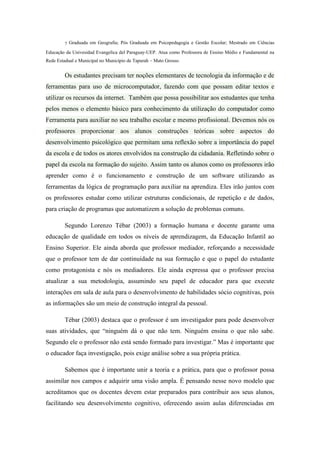 7 Graduada em Geografia; Pós Graduada em Psicopedagogia e Gestão Escolar; Mestrado em Ciências
Educação da Univesidad Evangelica del Paraguay-UEP. Atua como Professora de Ensino Médio e Fundamental na
Rede Estadual e Municipal no Município de Tapurah – Mato Grosso.
Os estudantes precisam ter noções elementares de tecnologia da informação e de
ferramentas para uso de microcomputador, fazendo com que possam editar textos e
utilizar os recursos da internet. Também que possa possibilitar aos estudantes que tenha
pelos menos o elemento básico para conhecimento da utilização do computador como
Ferramenta para auxiliar no seu trabalho escolar e mesmo profissional. Devemos nós os
professores proporcionar aos alunos construções teóricas sobre aspectos do
desenvolvimento psicológico que permitam uma reflexão sobre a importância do papel
da escola e de todos os atores envolvidos na construção da cidadania. Refletindo sobre o
papel da escola na formação do sujeito. Assim tanto os alunos como os professores irão
aprender como é o funcionamento e construção de um software utilizando as
ferramentas da lógica de programação para auxiliar na aprendiza. Eles irão juntos com
os professores estudar como utilizar estruturas condicionais, de repetição e de dados,
para criação de programas que automatizem a solução de problemas comuns.
Segundo Lorenzo Tébar (2003) a formação humana e docente garante uma
educação de qualidade em todos os níveis de aprendizagem, da Educação Infantil ao
Ensino Superior. Ele ainda aborda que professor mediador, reforçando a necessidade
que o professor tem de dar continuidade na sua formação e que o papel do estudante
como protagonista e nós os mediadores. Ele ainda expressa que o professor precisa
atualizar a sua metodologia, assumindo seu papel de educador para que execute
interações em sala de aula para o desenvolvimento de habilidades sócio cognitivas, pois
as informações são um meio de construção integral da pessoal.
Tébar (2003) destaca que o professor é um investigador para pode desenvolver
suas atividades, que “ninguém dá o que não tem. Ninguém ensina o que não sabe.
Segundo ele o professor não está sendo formado para investigar.” Mas é importante que
o educador faça investigação, pois exige análise sobre a sua própria prática.
Sabemos que é importante unir a teoria e a prática, para que o professor possa
assimilar nos campos e adquirir uma visão ampla. É pensando nesse novo modelo que
acreditamos que os docentes devem estar preparados para contribuir aos seus alunos,
facilitando seu desenvolvimento cognitivo, oferecendo assim aulas diferenciadas em
 