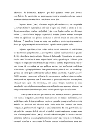 laboratório de informática. Sabemos que hoje podemos contar com diversas
contribuições das tecnologias, nas quais podemos tornar a sociedade moderna e a vida de
muitas pessoas fácil com a evolução cientifica no nosso lidar.
Segundo Kenski (2003) afirma que a opção pelo ensino com o uso computador
(...) exige alterações significativas em toda a logica que orienta o ensino e a ação
docente em qualquer nível de escolaridade (...) o ponto fundamental da nova lógica de
ensinar (..) é a redefinição do papel do professor. Se todos que tem acesso á tecnologia,
poderá em aprimorar suas práticas cotidianas e também pensar em uma aula mais
dinâmica. A tecnologia é para ser usada para ampliar os conhecimentos educativos,
desde que seja para explorar temas na internet e produzir suas próprias ideias.
Segundo o professor Ailton Feitosa muitas escolas estão cada vez mais fazendo
uso dos recursos computacionais. A escola publica recebem incentivo maior do governo
devido à introdução das tecnologias Digitais de Informação Comunicação no contexto
escolar como ferramenta de apoio ao processo de ensino aprendizagem. Sabemos que o
computador surge como uma ferramenta de auxilio ao trabalho do professor e para que
isso ocorra há necessidade de um ambiente escolar com profissional qualificado
tecnicamente e pedagogicamente e não apenas com um plano de aula ou metodologia
que não irá servir para contextualizar com as demais disciplinas. Já para Cysneiros
(2002) sem esses elementos a utilização do computador na escola será desvalorizada e
este tornará um objeto sem uso. È neste contexto que acreditamos que a formação do
educador vem suprir esta necessidade, sem deixar ficarem monótona as aulas,
trabalhando, interagindo com seus alunos, mas utilizando com segurança a internet e o
computador como ferramenta segura para o ensino-aprendizagem dos educandos.
Tavares (2005) acrescenta que diante de uma animação interativa, possibilitada
com o uso do computador, um sistema físico complexo em modelos matemáticos, pode
ter fácil percepção de inter-relação das grandezas elencadas e suas variações temporais,
poderão vir a se tornar uma atividade trivial. Sendo assim fica claro que com uso do
computador, professor bem preparado e um planejamento de aula, percebemos que
atividade fica concreta, fácil de interagir e interferir nos acontecimentos no decorrer da
aula. Ainda segundo Tavares (2005) a informática Educativa pode se colocar como uma
ferramenta inclusiva, ao estender para um maior número de pessoas a possibilidade de
conseguir visualizar e compreender fenômenos naturais, entendimento que antes seria
 