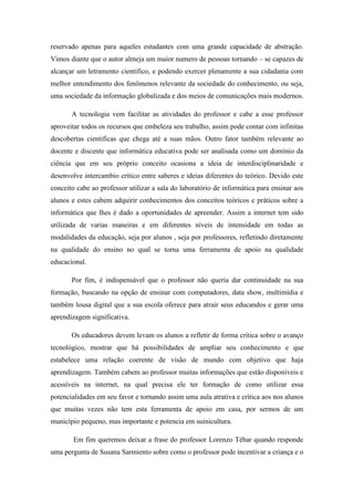 reservado apenas para aqueles estudantes com uma grande capacidade de abstração.
Vimos diante que o autor almeja um maior numero de pessoas tornando – se capazes de
alcançar um letramento cientifico, e podendo exercer plenamente a sua cidadania com
melhor entendimento dos fenômenos relevante da sociedade do conhecimento, ou seja,
uma sociedade da informação globalizada e dos meios de comunicações mais modernos.
A tecnologia vem facilitar as atividades do professor e cabe a esse professor
aproveitar todos os recursos que embeleza seu trabalho, assim pode contar com infinitas
descobertas cientificas que chega até a suas mãos. Outro fator também relevante ao
docente e discente que informática educativa pode ser analisada como um domínio da
ciência que em seu próprio conceito ocasiona a ideia de interdisciplinaridade e
desenvolve intercambio crítico entre saberes e ideias diferentes do teórico. Devido este
conceito cabe ao professor utilizar a sala do laboratório de informática para ensinar aos
alunos e estes cabem adquirir conhecimentos dos conceitos teóricos e práticos sobre a
informática que lhes é dado a oportunidades de apreender. Assim a internet tem sido
utilizada de varias maneiras e em diferentes níveis de intensidade em todas as
modalidades da educação, seja por alunos , seja por professores, refletindo diretamente
na qualidade do ensino no qual se torna uma ferramenta de apoio na qualidade
educacional.
Por fim, é indispensável que o professor não queria dar continuidade na sua
formação, buscando na opção de ensinar com computadores, data show, multimídia e
também lousa digital que a sua escola oferece para atrair seus educandos e gerar uma
aprendizagem significativa.
Os educadores devem levam os alunos a refletir de forma crítica sobre o avanço
tecnológico, mostrar que há possibilidades de ampliar seu conhecimento e que
estabelece uma relação coerente de visão de mundo com objetivo que haja
aprendizagem. Também cabem ao professor muitas informações que estão disponíveis e
acessíveis na internet, na qual precisa ele ter formação de como utilizar essa
potencialidades em seu favor e tornando assim uma aula atrativa e crítica aos nos alunos
que muitas vezes não tem esta ferramenta de apoio em casa, por sermos de um
município pequeno, mas importante e potencia em suinicultura.
Em fim queremos deixar a frase do professor Lorenzo Tébar quando responde
uma pergunta de Susana Sarmiento sobre como o professor pode incentivar a criança e o
 