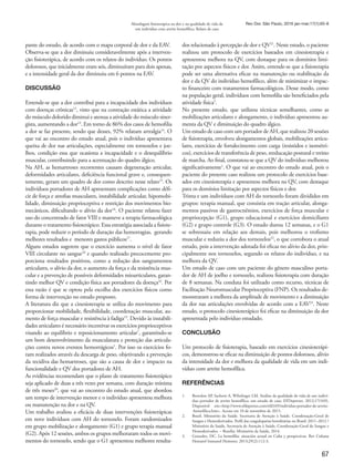 67
Abordagem fisioterápica na dor e na qualidade de vida de
um indivíduo com artrite hemofílica. Relato de caso
Rev Dor. São Paulo, 2016 jan-mar;17(1):65-8
pante do estudo, de acordo com o mapa corporal de dor e da EAV.
Observa-se que a dor diminuiu consideravelmente após a interven-
ção fisioterápica, de acordo com os relatos do indivíduo. Os pontos
dolorosos, que inicialmente eram seis, diminuíram para dois apenas,
e a intensidade geral da dor diminuiu em 6 pontos na EAV.
DISCUSSÃO
Entende-se que a dor contribui para a incapacidade dos indivíduos
com doenças crônicas12
, visto que na contração estática a atividade
do músculo dolorido diminui e atenua a atividade do músculo siner-
gista, aumentando a dor13
. Em torno de 86% dos casos de hemofilia
a dor se faz presente, sendo que desses, 92% relatam artralgia14
. O
que vai ao encontro do estudo atual, pois o indivíduo apresentava
queixa de dor nas articulações, especialmente em tornozelos e joe-
lhos, condição essa que ocasiona a incapacidade e o desequilíbrio
muscular, contribuindo para a acentuação do quadro álgico.
Na AH, as hemartroses recorrentes causam degeneração articular,
deformidades articulares, deficiência funcional grave e, consequen-
temente, geram um quadro de dor como descrito nesse relato15
. Os
indivíduos portadores de AH apresentam complicações como défi-
cit de força e atrofias musculares, instabilidade articular, hipomobi-
lidade, diminuição proprioceptiva e restrição dos movimentos bio-
mecânicos, dificultando o alívio da dor16
. O paciente relatou fazer
uso do concentrado de fator VIII e manteve a terapia farmacológica
durante o tratamento fisioterápico. Essa estratégia associada a fisiote-
rapia, pode reduzir o período de duração das hemorragias, gerando
melhores resultados e menores gastos públicos17
.
Alguns estudos sugerem que o exercício aumenta o nível de fator
VIII circulante no sangue18
e quando realizado precocemente pro-
porciona resultados positivos, como a redução dos sangramentos
articulares, o alívio da dor, o aumento da força e da resistência mus-
cular e a prevenção de possíveis deformidades mioarticulares, garan-
tindo melhor QV e condição física aos portadores da doença16
. Por
essa razão é que se optou pela escolha dos exercícios físicos como
forma de intervenção no estudo proposto.
A literatura diz que a cinesioterapia se utiliza do movimento para
proporcionar mobilidade, flexibilidade, coordenação muscular, au-
mento de força muscular e resistência à fadiga19
. Devido às instabili-
dades articulares é necessário incentivar os exercícios proprioceptivos
visando ao equilíbrio e reposicionamento articular7
, garantindo-se
um bom desenvolvimento da musculatura e proteção das articula-
ções contra novos eventos hemorrágicos1
. Por isso os exercícios fo-
ram realizados através da descarga de peso, objetivando a prevenção
da recidiva das hemartroses, que são a causa de dor e impacto na
funcionalidade e QV dos portadores de AH.
As evidências recomendam que o plano de tratamento fisioterápico
seja aplicado de duas a três vezes por semana, com duração mínima
de três meses20
, que vai ao encontro do estudo atual, que abordou
um tempo de intervenção menor e o indivíduo apresentou melhora
ou manutenção na dor e na QV.
Um trabalho avaliou a eficácia de duas intervenções fisioterápicas
em nove indivíduos com AH do tornozelo. Foram randomizados
em grupo mobilização e alongamento (G1) e grupo terapia manual
(G2). Após 12 sessões, ambos os grupos melhoraram todos os movi-
mentos do tornozelo, sendo que o G1 apresentou melhores resulta-
dos relacionado à percepção de dor e QV21
. Neste estudo, o paciente
realizou um protocolo de exercícios baseados em cinesioterapia e
apresentou melhora na QV, com destaque para os domínios limi-
tação por aspectos físicos e dor. Assim, entende-se que a fisioterapia
pode ser uma alternativa eficaz na manutenção ou reabilitação da
dor e da QV do indivíduo hemofílico, além de minimizar o impac-
to financeiro com tratamentos farmacológicos. Desse modo, como
na população geral, indivíduos com hemofilia são beneficiados pela
atividade física5
.
No presente estudo, que utilizou técnicas semelhantes, como as
mobilizações articulares e alongamento, o indivíduo apresentou au-
menta da QV e diminuição do quadro álgico.
Um estudo de caso com um portador de AH, que realizou 20 sessões
de fisioterapia, envolveu alongamentos globais, mobilizações articu-
lares, exercícios de fortalecimento com carga (resistidos e isométri-
cos), exercícios de transferência de peso, reeducação postural e treino
de marcha. Ao final, constatou-se que a QV do indivíduo melhorou
significativamente1
. O que vai ao encontro do estudo atual, pois o
paciente do presente caso realizou um protocolo de exercícios base-
ados em cinesioterapia e apresentou melhora na QV, com destaque
para os domínios limitação por aspectos físicos e dor.
Trinta e um indivíduos com AH do tornozelo foram divididos em
grupos: terapia manual, que consistia em tração articular, alonga-
mentos passivos de gastrocnêmios, exercícios de força muscular e
propriocepção (G1), grupo educacional e exercícios domiciliares
(G2) e grupo controle (G3). O estudo durou 12 semanas, e o G1
se sobressaiu em relação aos demais, pois melhorou o trofismo
muscular e reduziu a dor dos tornozelos22
, o que corrobora o atual
estudo, pois a intervenção adotada foi eficaz no alívio da dor, prin-
cipalmente nos tornozelos, segundo os relatos do indivíduo, e na
melhora da QV.
Um estudo de caso com um paciente do gênero masculino porta-
dor de AH de joelho e tornozelo, realizou fisioterapia com duração
de 8 semanas. Na conduta foi utilizado como recurso, técnicas de
Facilitação Neuromuscular Proprioceptiva (FNP). Os resultados de-
monstraram a melhora da amplitude de movimento e a diminuição
da dor nas articulações envolvidas de acordo com a EAV23
. Neste
estudo, o protocolo cinesioterápico foi eficaz na diminuição da dor
apresentada pelo indivíduo estudado.
CONCLUSÃO
Um protocolo de fisioterapia, baseado em exercícios cinesioterápi-
cos, demonstrou-se eficaz na diminuição de pontos dolorosos, alívio
da intensidade da dor e melhora da qualidade de vida em um indi-
víduo com artrite hemofílica.
REFERÊNCIAS
1.	 Bortolon AP, Sachetti A, Wibelinger LM. Análise da qualidade de vida de um indiví-
duo portador de artrite hemofílica: um estudo de caso. EFDeportes. 2012;17(169),
Disponível em:<http://www.efdeportes.com/efd169/individuo-portador-de-artrite-
-hemofilica.htm>. Acesso em 10 de novembro de 2015.
2.	 Brasil. Ministério da Saúde. Secretaria de Atenção à Saúde. Coordenação-Geral de
Sangue e Hemoderivados. Perfil das coagulopatias hereditárias no Brasil: 2011–2012 /
Ministério da Saúde, Secretaria de Atenção à Saúde, Coordenação-Geral de Sangue e
Hemoderivados. – Brasília: Ministério da Saúde, 2014.
3.	 Gonzalez, DC. La hemofilia: situación actual en Cuba y perspectivas. Rev Cubana
Hematol Inmunol Hemoter. 2013;29(2):112-3.
 