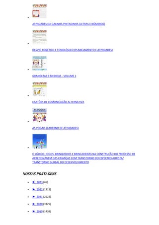 
ATIVIDADES DA GALINHA PINTADINHA (LETRAS E NÚMEROS)

DESVIO FONÉTICO E FONOLÓGICO (PLANEJAMENTO E ATIVIDADES)

GRANDEZAS E MEDIDAS - VOLUME 1

CARTÕES DE COMUNICAÇÃO ALTERNATIVA

AS VOGAIS (CADERNO DE ATIVIDADES)

O LÚDICO: JOGOS, BRINQUEDOS E BRINCADEIRAS NA CONSTRUÇÃO DO PROCESSO DE
APRENDIZAGEM DAS CRIANÇAS COM TRANSTORNO DO ESPECTRO AUTISTA/
TRANSTORNO GLOBAL DO DESENVOLVIMENTO
NOSSAS POSTAGENS
 ► 2023 (45)
 ► 2022 (1315)
 ► 2021 (2522)
 ► 2020 (3325)
 ► 2019 (1439)
 