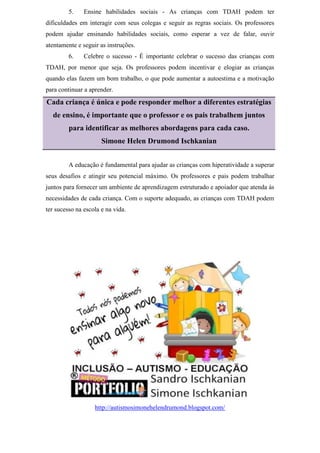 5. Ensine habilidades sociais - As crianças com TDAH podem ter
dificuldades em interagir com seus colegas e seguir as regras sociais. Os professores
podem ajudar ensinando habilidades sociais, como esperar a vez de falar, ouvir
atentamente e seguir as instruções.
6. Celebre o sucesso - É importante celebrar o sucesso das crianças com
TDAH, por menor que seja. Os professores podem incentivar e elogiar as crianças
quando elas fazem um bom trabalho, o que pode aumentar a autoestima e a motivação
para continuar a aprender.
Cada criança é única e pode responder melhor a diferentes estratégias
de ensino, é importante que o professor e os pais trabalhem juntos
para identificar as melhores abordagens para cada caso.
Simone Helen Drumond Ischkanian
A educação é fundamental para ajudar as crianças com hiperatividade a superar
seus desafios e atingir seu potencial máximo. Os professores e pais podem trabalhar
juntos para fornecer um ambiente de aprendizagem estruturado e apoiador que atenda às
necessidades de cada criança. Com o suporte adequado, as crianças com TDAH podem
ter sucesso na escola e na vida.
http://autismosimonehelendrumond.blogspot.com/
 