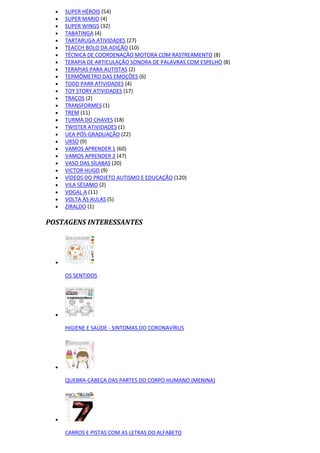  SUPER HÉROIS (54)
 SUPER MARIO (4)
 SUPER WINGS (32)
 TABATINGA (4)
 TARTARUGA ATIVIDADES (27)
 TEACCH BOLO DA ADIÇÃO (10)
 TÉCNICA DE COORDENAÇÃO MOTORA COM RASTREAMENTO (8)
 TERAPIA DE ARTICULAÇÃO SONORA DE PALAVRAS COM ESPELHO (8)
 TERAPIAS PARA AUTISTAS (2)
 TERMÔMETRO DAS EMOÇÕES (6)
 TODD PARR ATIVIDADES (4)
 TOY STORY ATIVIDADES (17)
 TRAÇOS (2)
 TRANSFORMES (1)
 TREM (11)
 TURMA DO CHAVES (18)
 TWISTER ATIVIDADES (1)
 UEA PÓS-GRADUAÇÃO (22)
 URSO (9)
 VAMOS APRENDER 1 (60)
 VAMOS APRENDER 2 (47)
 VASO DAS SÍLABAS (20)
 VICTOR HUGO (9)
 VÍDEOS DO PROJETO AUTISMO E EDUCAÇÃO (120)
 VILA SÉSAMO (2)
 VOGAL A (11)
 VOLTA ÀS AULAS (5)
 ZIRALDO (1)
POSTAGENS INTERESSANTES

OS SENTIDOS

HIGIENE E SAÚDE - SINTOMAS DO CORONAVÍRUS

QUEBRA-CABEÇA DAS PARTES DO CORPO HUMANO (MENINA)

CARROS E PISTAS COM AS LETRAS DO ALFABETO
 